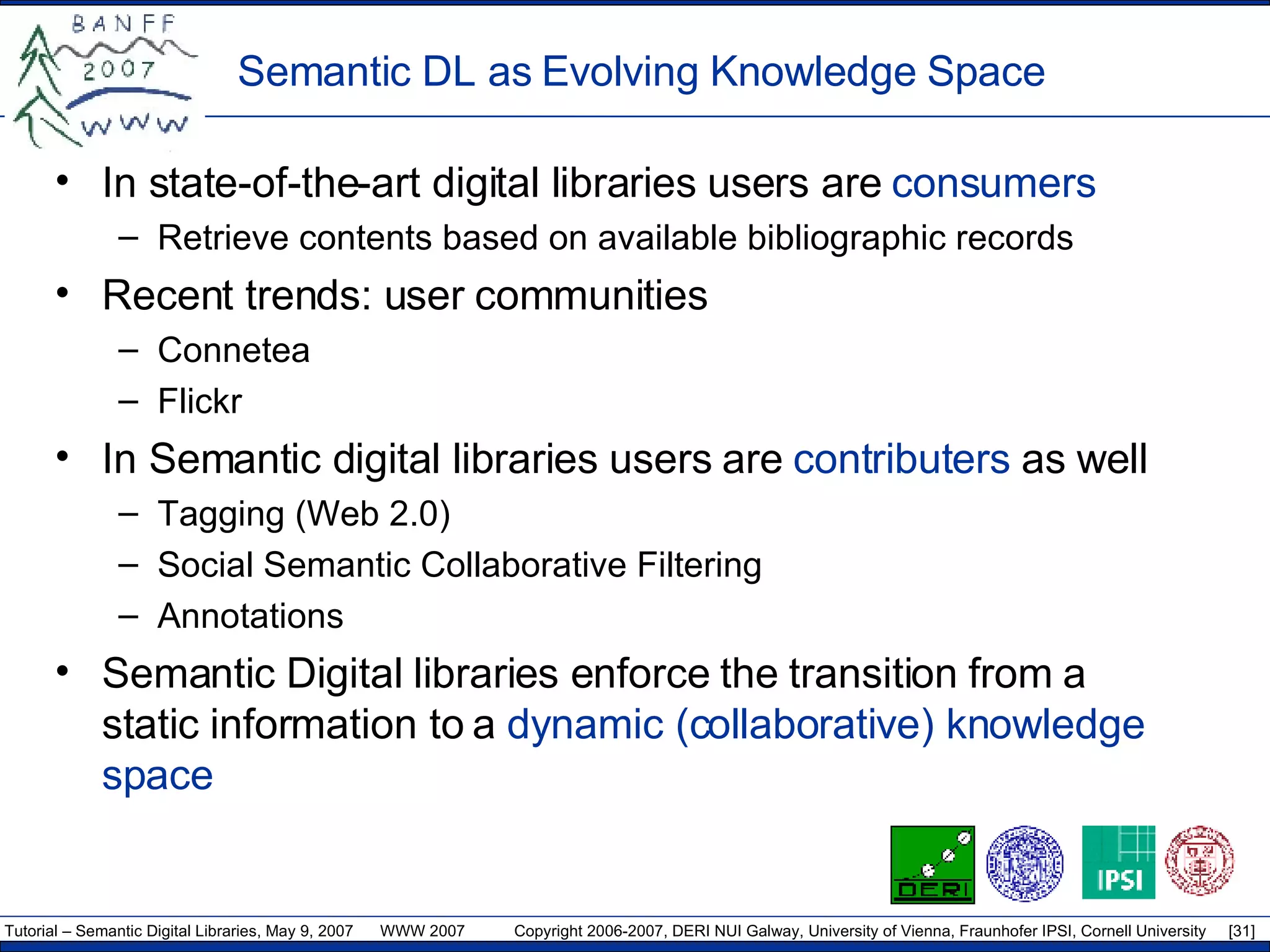 Semantic DL as Evolving Knowledge Space In state-of-the-art digital libraries users are  consumers Retrieve contents based on available bibliographic records Recent trends: user communities Connetea Flickr In Semantic digital libraries users are  contributers  as well Tagging (Web 2.0) Social Semantic Collaborative Filtering Annotations Semantic   Digital libraries enforce the  transition from a static information to a  dynamic (collaborative) knowledge space   