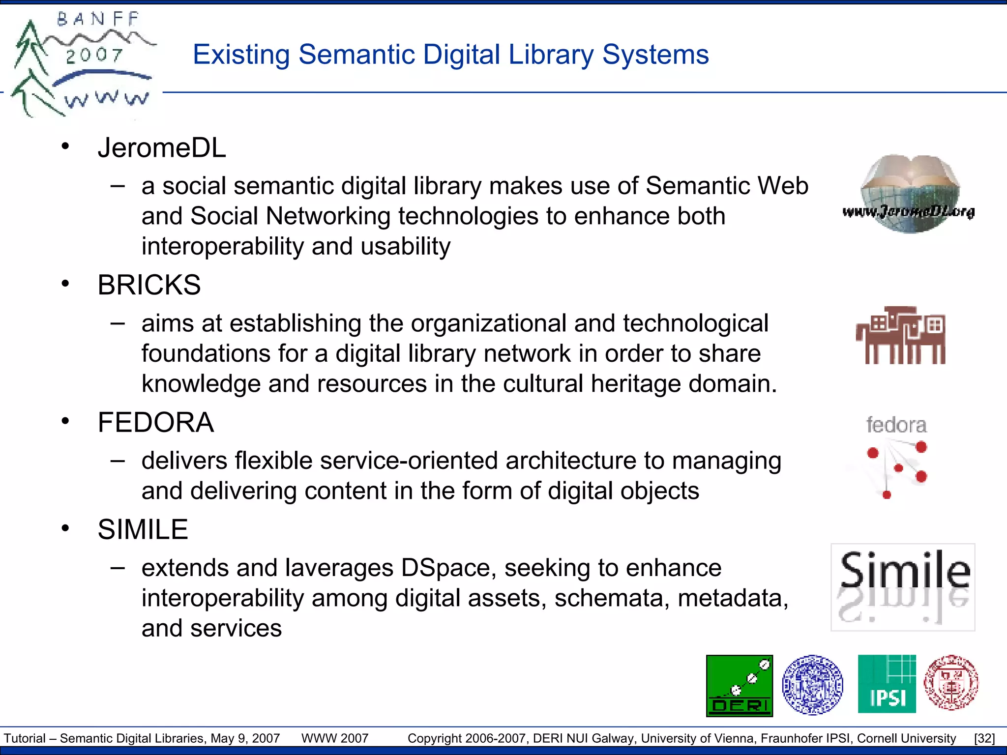 Existing Semantic Digital Library Systems JeromeDL a social semantic digital library makes use of Semantic Web and Social Networking technologies to enhance both interoperability and usability BRICKS aims at establishing the organizational and technological foundations for a digital library network in order to share knowledge and resources in the cultural heritage domain. FEDORA delivers flexible service-oriented architecture to managing and delivering content in the form of digital objects SIMILE extends and laverages DSpace, seeking to enhance interoperability among digital assets, schemata, metadata, and services 