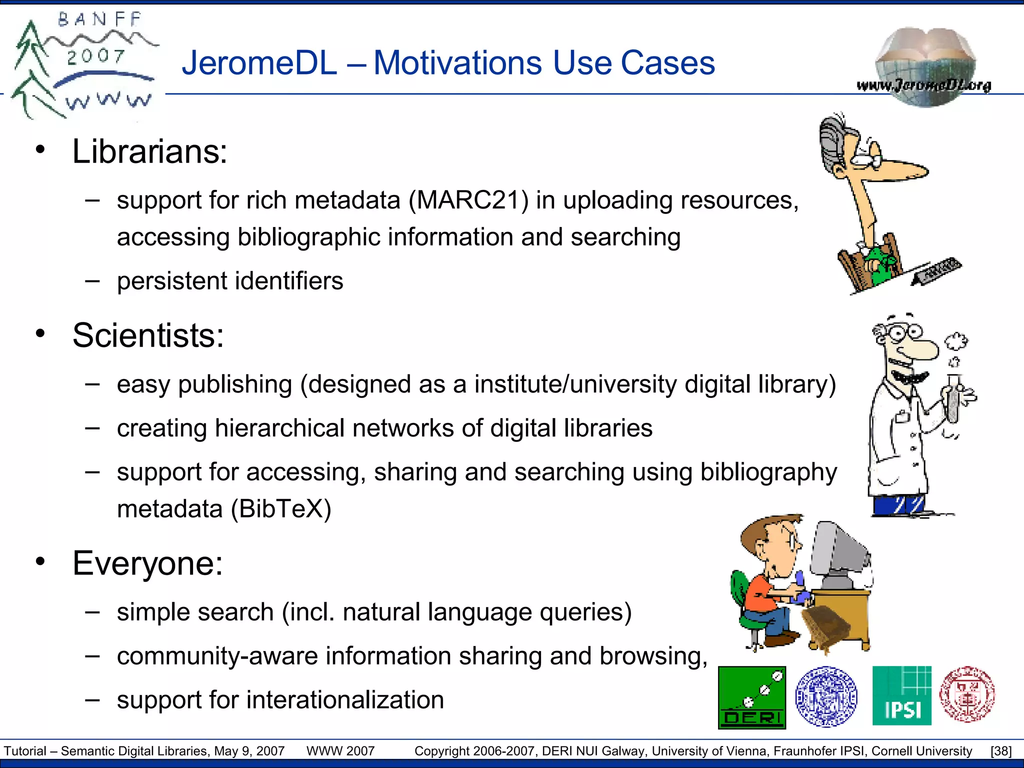 JeromeDL –  Motivations Use Cases Librarians: support for rich metadata (MARC21) in uploading resources,  accessing bibliographic information and searching persistent identifiers Scientists:  easy publishing (designed as a institute/university digital library) creating hierarchical networks of digital libraries support for accessing, sharing and searching using bibliography  metadata (BibTeX) Everyone: simple search (incl. natural language queries)  community-aware information sharing and browsing,  support for interationalization 