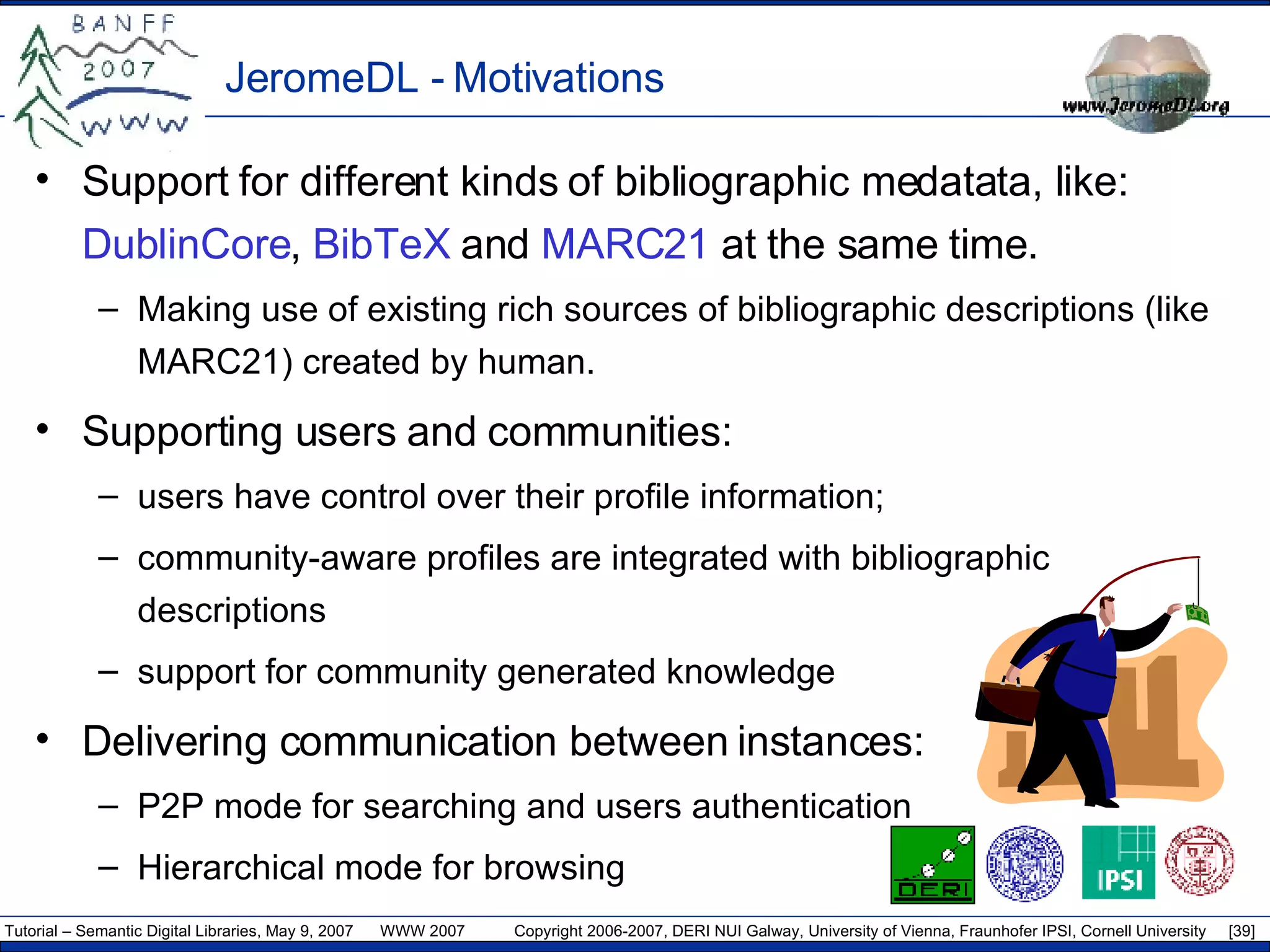 JeromeDL - Motivations Support for different kinds of bibliographic medatata, like:  DublinCore ,  BibTeX  and  MARC21  at the same time. Making use of existing  rich sources  of bibliographic descriptions  (like MARC21) created by human. Supporting users and communities: user s  ha ve  control over  their  profile information ; community-aware profiles are integrated with bibliographic descriptions support for community generated knowledge Delivering communication between instances: P2P mode for searching and users authentication Hierarchical mode for browsing 
