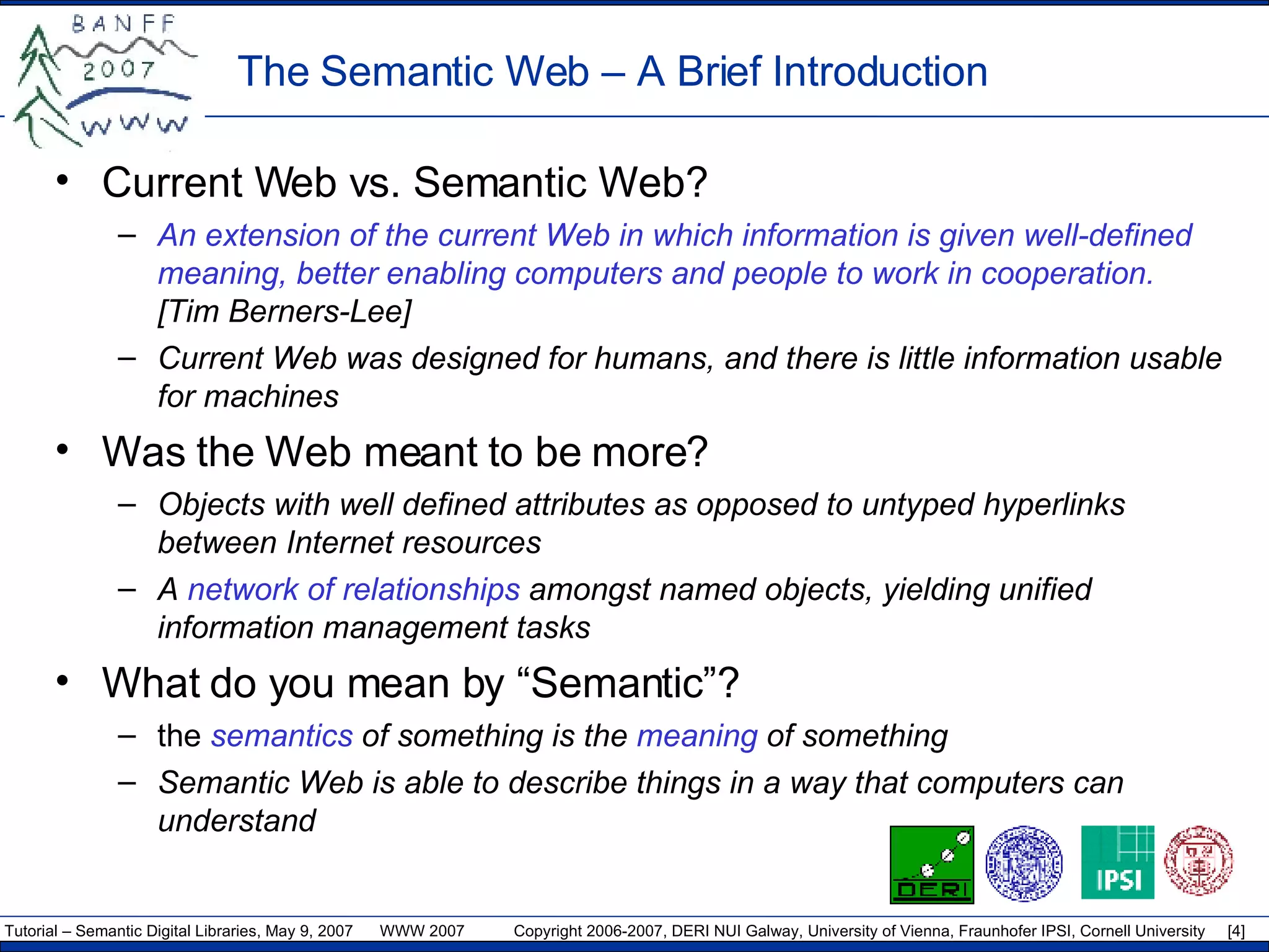 The Semantic Web – A Brief Introduction Current Web vs. Semantic Web? An extension of the current Web in which information is given well-defined meaning, better enabling computers and people to work in cooperation.  [Tim Berners-Lee] Current Web was designed for humans, and there is little information usable for machines Was the Web meant to be more? Objects with well defined attributes as opposed to untyped hyperlinks between Internet resources A  network of relationships  amongst named objects, yielding unified information management tasks What do you mean by “Semantic”? the  semantics  of something is the  meaning  of something Semantic Web is able to describe things in a way that computers can understand 