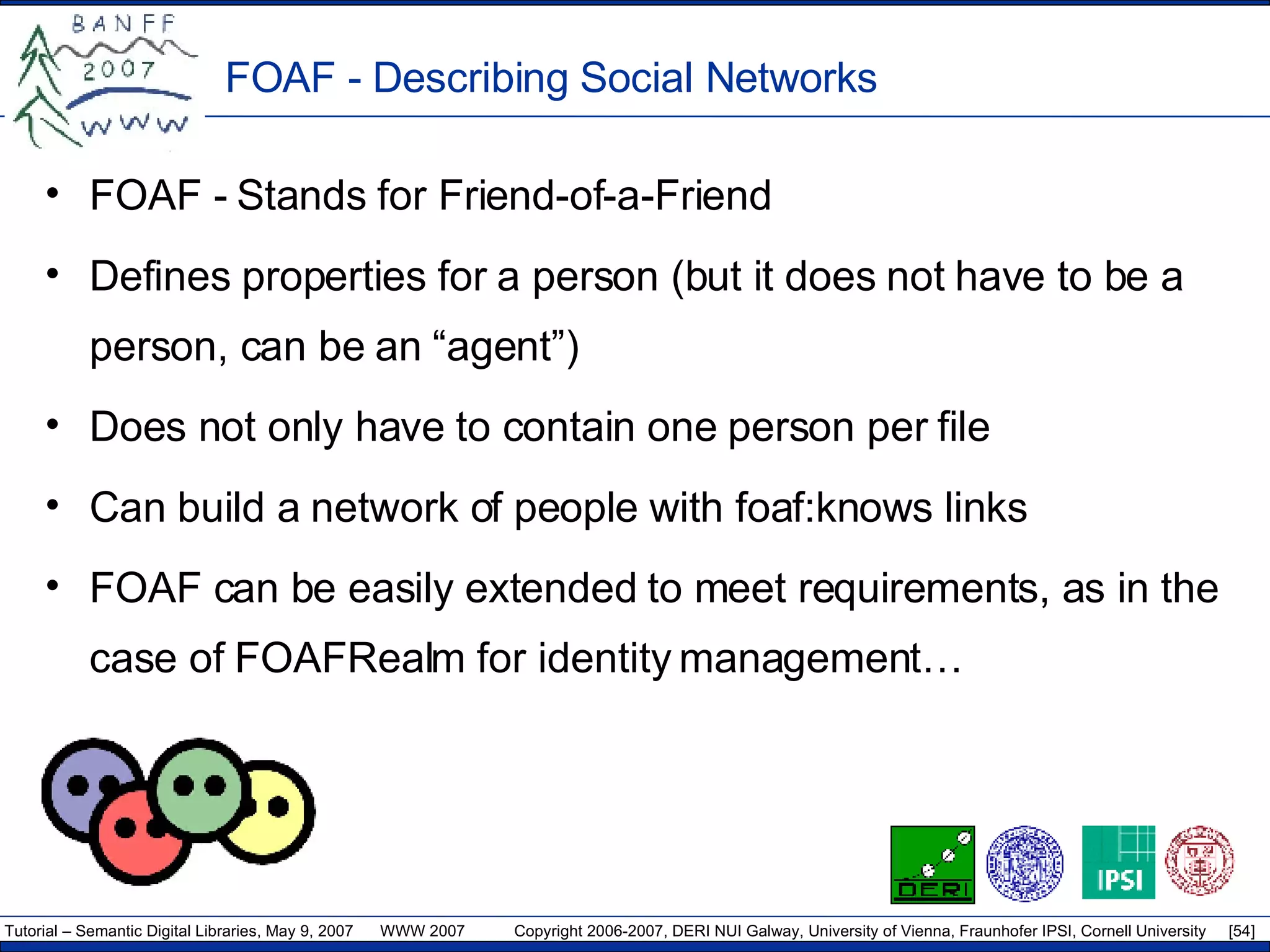 FOAF - Describing Social Networks FOAF - Stands for Friend-of-a-Friend Defines properties for a person (but it does not have to be a person, can be an “agent”) Does not only have to contain one person per file Can build a network of people with foaf:knows links FOAF can be easily extended to meet requirements, as in the case of FOAFRealm for identity management… 