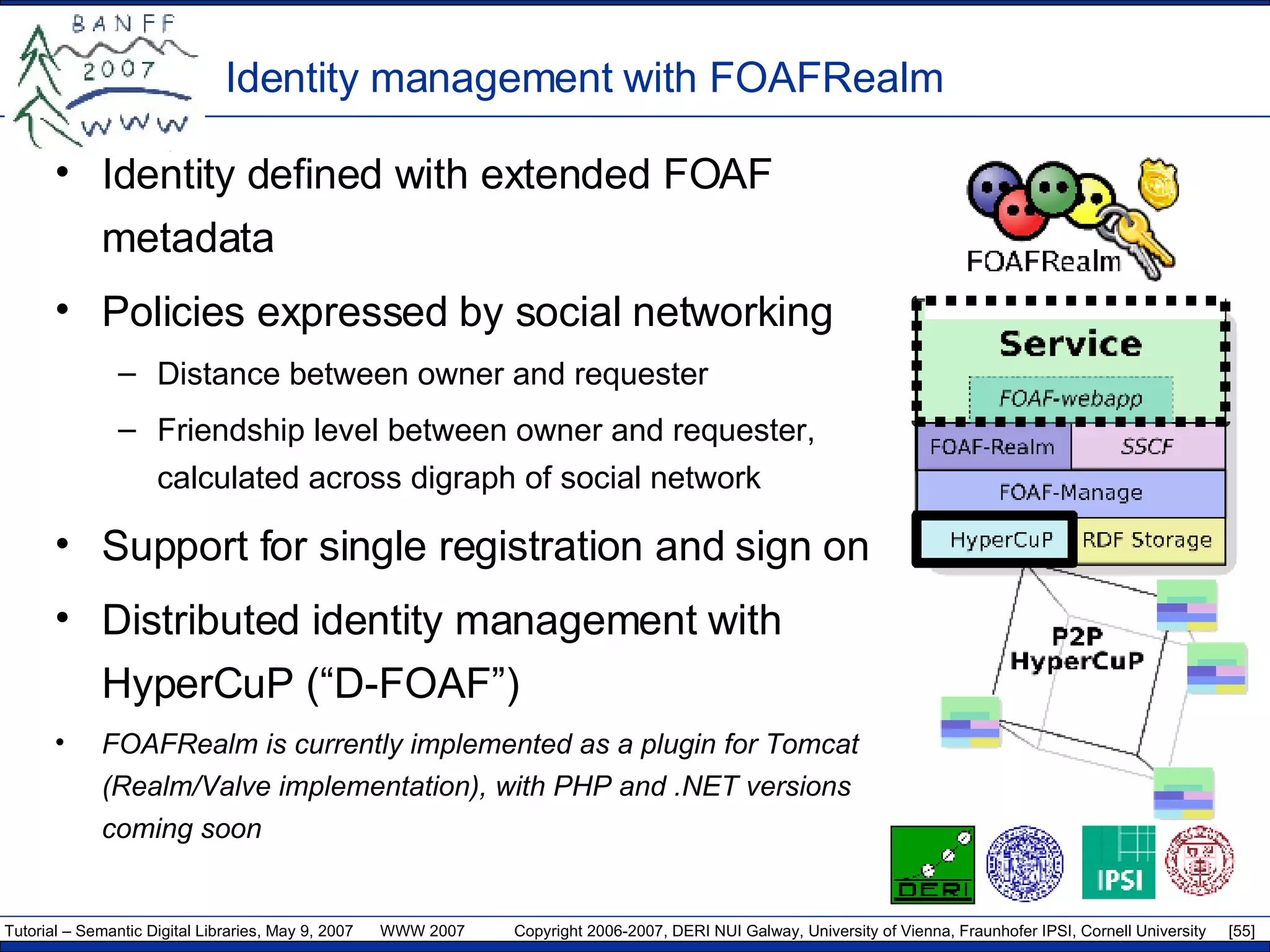 Identity management with FOAFRealm Identity defined with extended FOAF metadata Policies expressed by social networking  Distance between owner and requester Friendship level between owner and requester, calculated across digraph of social network Support for single registration and sign on Distributed identity management with HyperCuP (“D-FOAF”) FOAFRealm is currently implemented as a plugin for Tomcat (Realm/Valve implementation), with PHP and .NET versions coming soon 