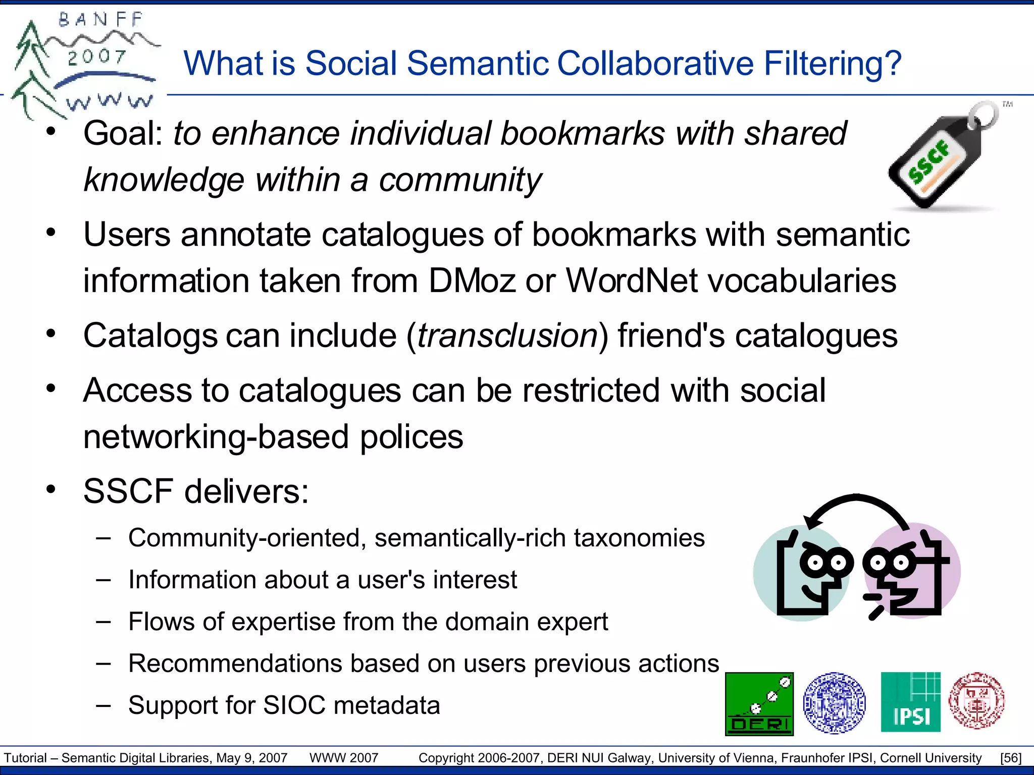 What is  S ocial  S emantic  C ollaborative  F iltering? Goal:   t o enhance individual bookmarks with shared knowledge within a community Users annotate catalogues of bookmarks with semantic information taken from DM oz  or WordNet vocabularies Catalogs can include ( transclusion ) friend's catalogues Access to catalogues can be restricted with social networking-based polices SSCF delivers: Community-oriented, semantically-rich taxonomies Information about a user's interest  Flows of expertise from the domain expert Recommendations based on users previous actions Support for SIOC metadata 
