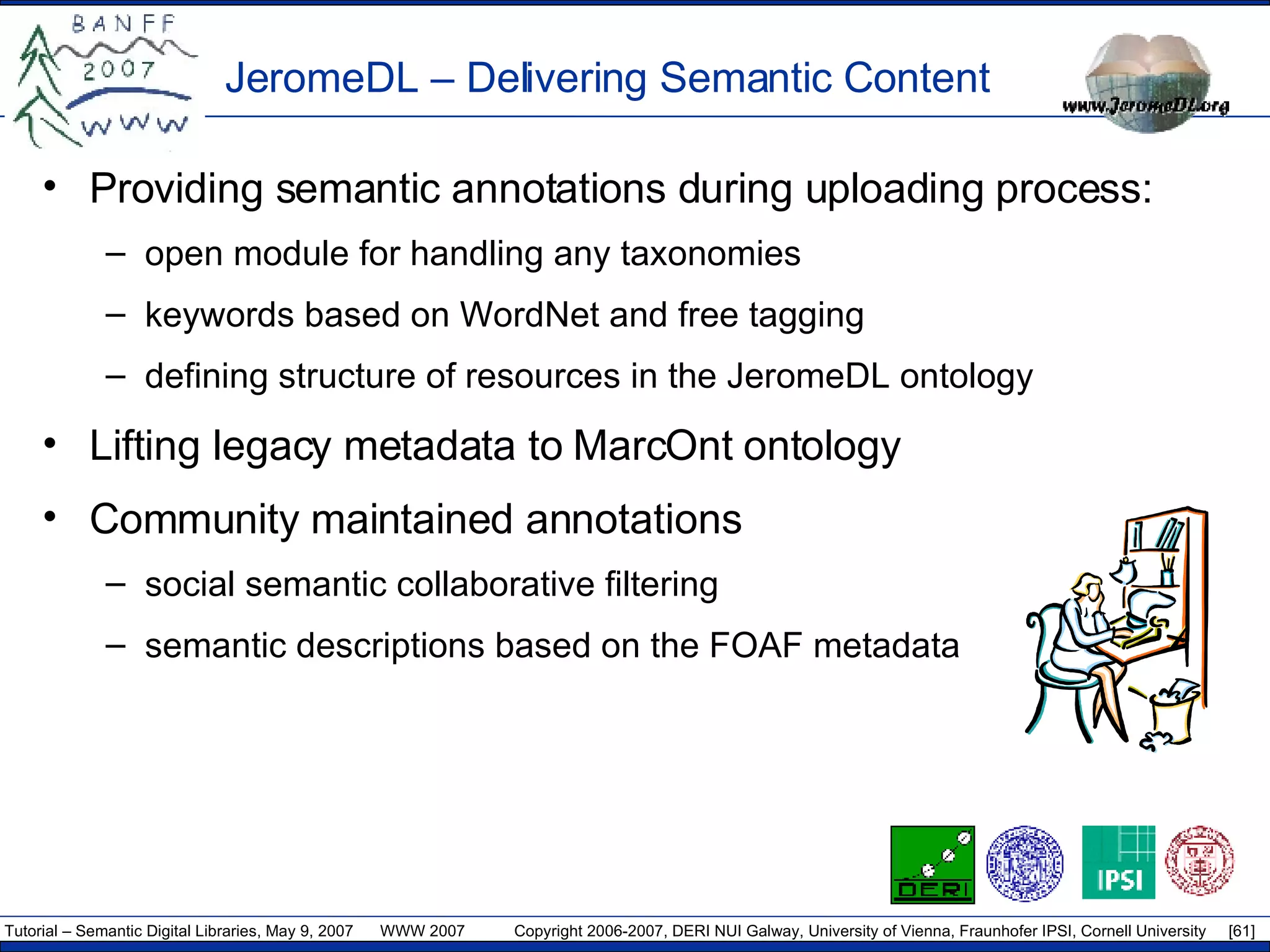JeromeDL – Delivering Semantic Content Providing semantic annotations during uploading process: open module for handling any taxonomies keywords based on WordNet and free tagging defining structure of resources in the JeromeDL ontology Lifting legacy metadata to MarcOnt ontology Community maintained annotations social semantic collaborative filtering semantic descriptions based on the FOAF metadata 