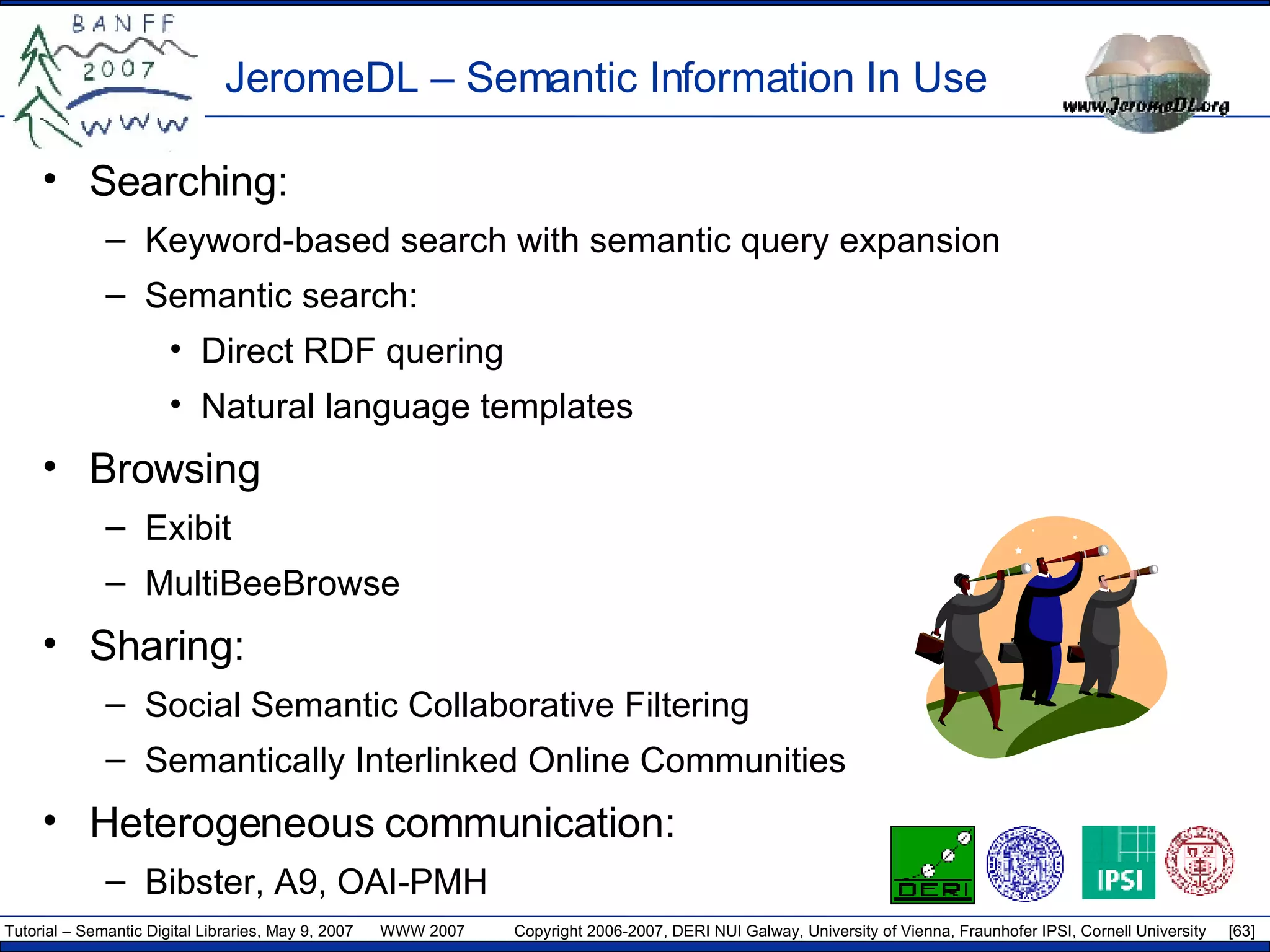 JeromeDL – Semantic Information In Use Searching: Keyword-based search with semantic query expansion Semantic search: Direct RDF quering Natural language templates Browsing Exibit MultiBeeBrowse Sharing: Social Semantic Collaborative Filtering Semantically Interlinked Online Communities Heterogeneous communication: Bibster ,  A9 ,  OAI -PMH 