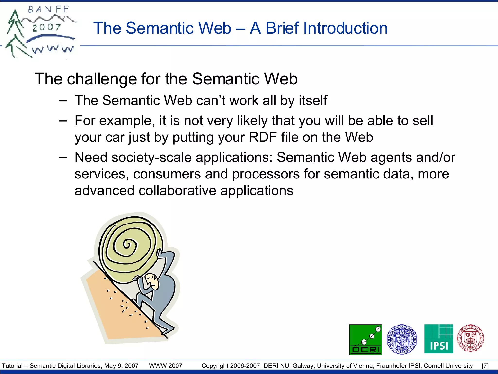 The Semantic Web – A Brief Introduction The challenge for the Semantic Web The Semantic Web can’t work all by itself For example, it is not very likely that you will be able to sell your car just by putting your RDF file on the Web Need society-scale applications: Semantic Web agents and/or services, consumers and processors for semantic data, more advanced collaborative applications  