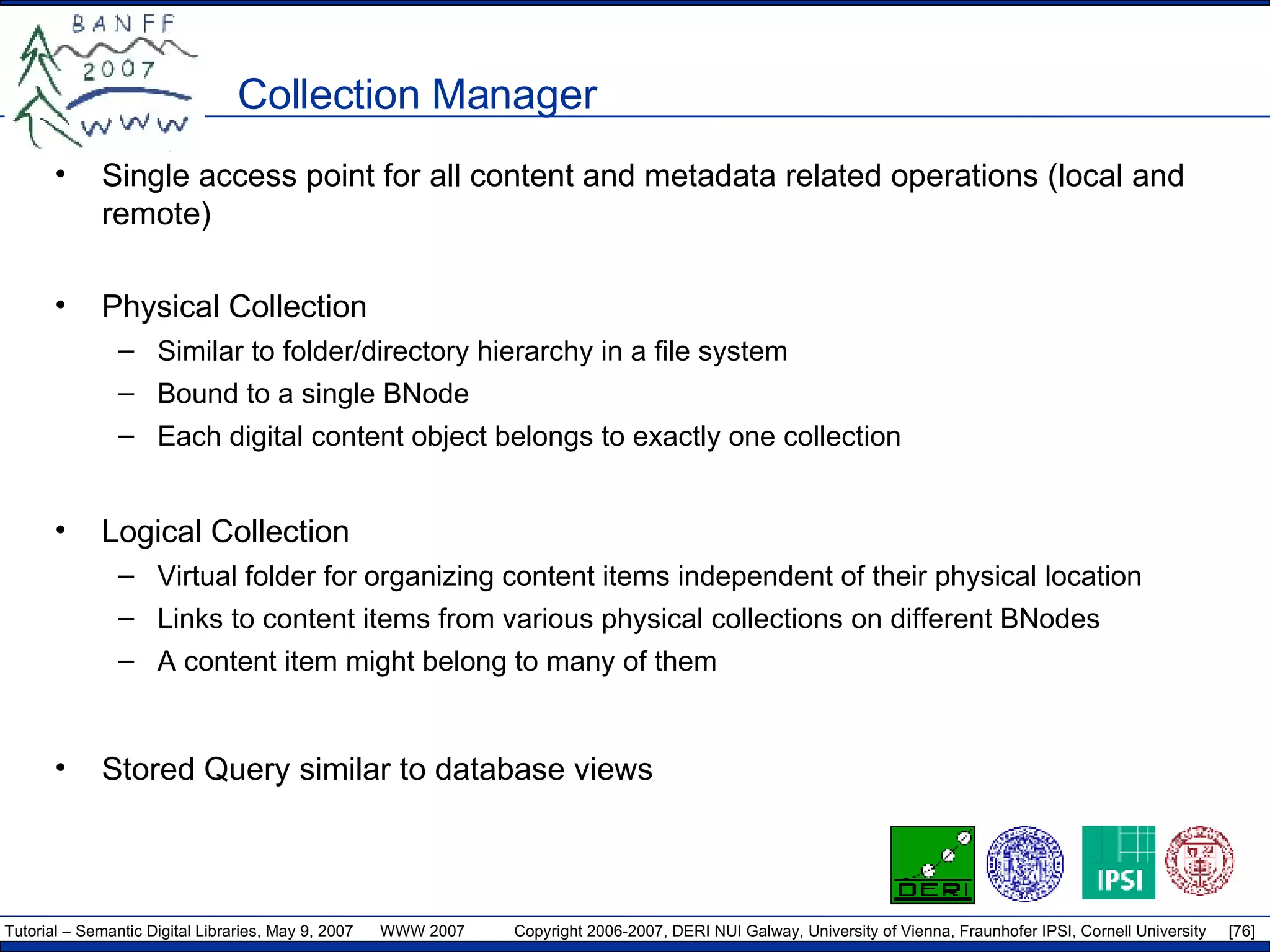 Collection Manager Single access point for all content and metadata related operations (local and remote) Physical Collection Similar to folder/directory hierarchy in a file system Bound to a single BNode Each digital content object belongs to exactly one collection Logical Collection Virtual folder for organizing content items independent of their physical location  Links to content items from various physical collections on different BNodes A content item might belong to many of them Stored Query similar to database views 