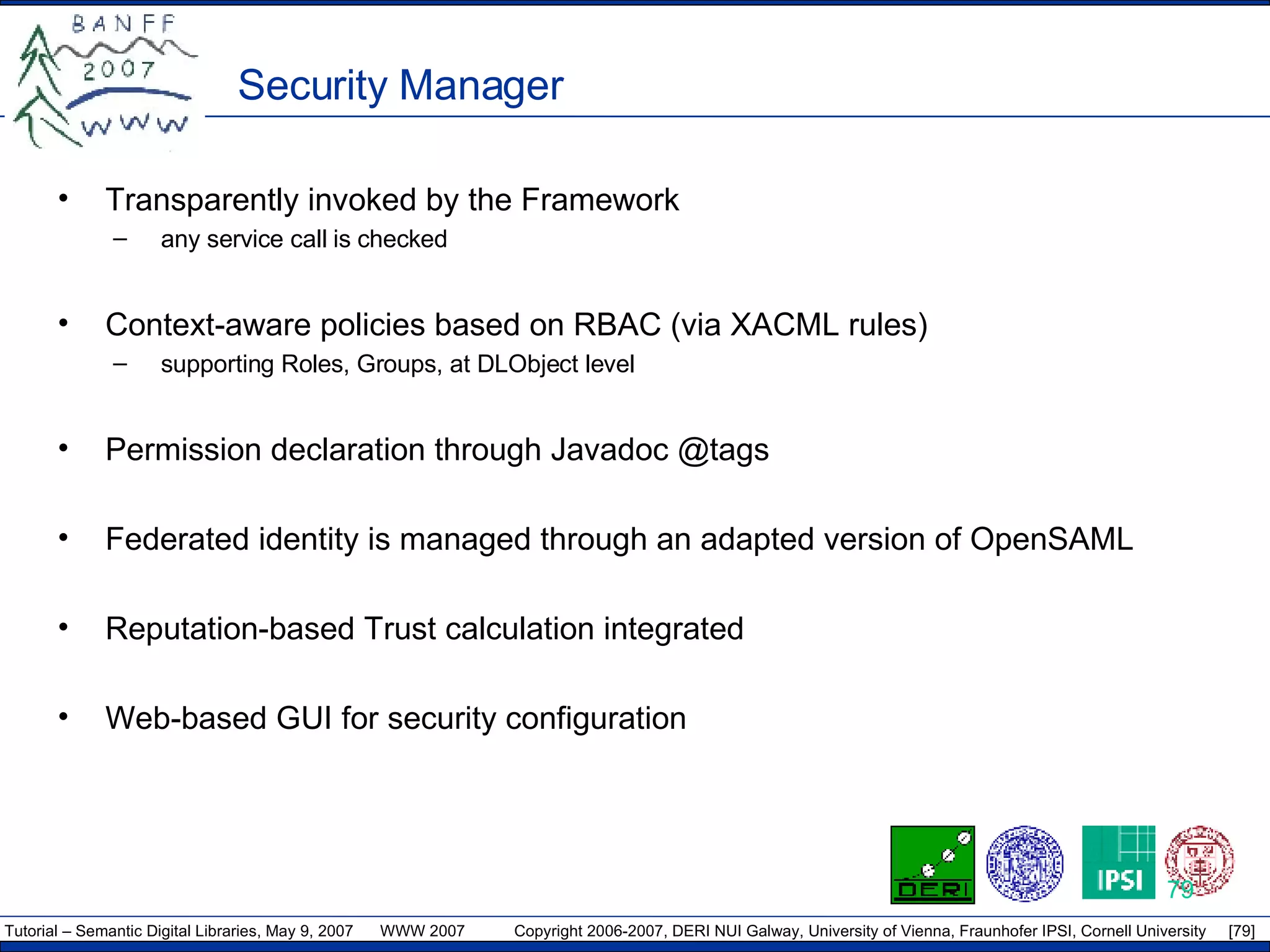 Security Manager Transparently invoked by the Framework any service call is checked Context-aware policies based on RBAC (via XACML rules) supporting Roles, Groups, at DLObject level Permission declaration through Javadoc @tags Federated identity is managed through an adapted version of OpenSAML Reputation-based Trust calculation integrated Web-based GUI for security configuration 