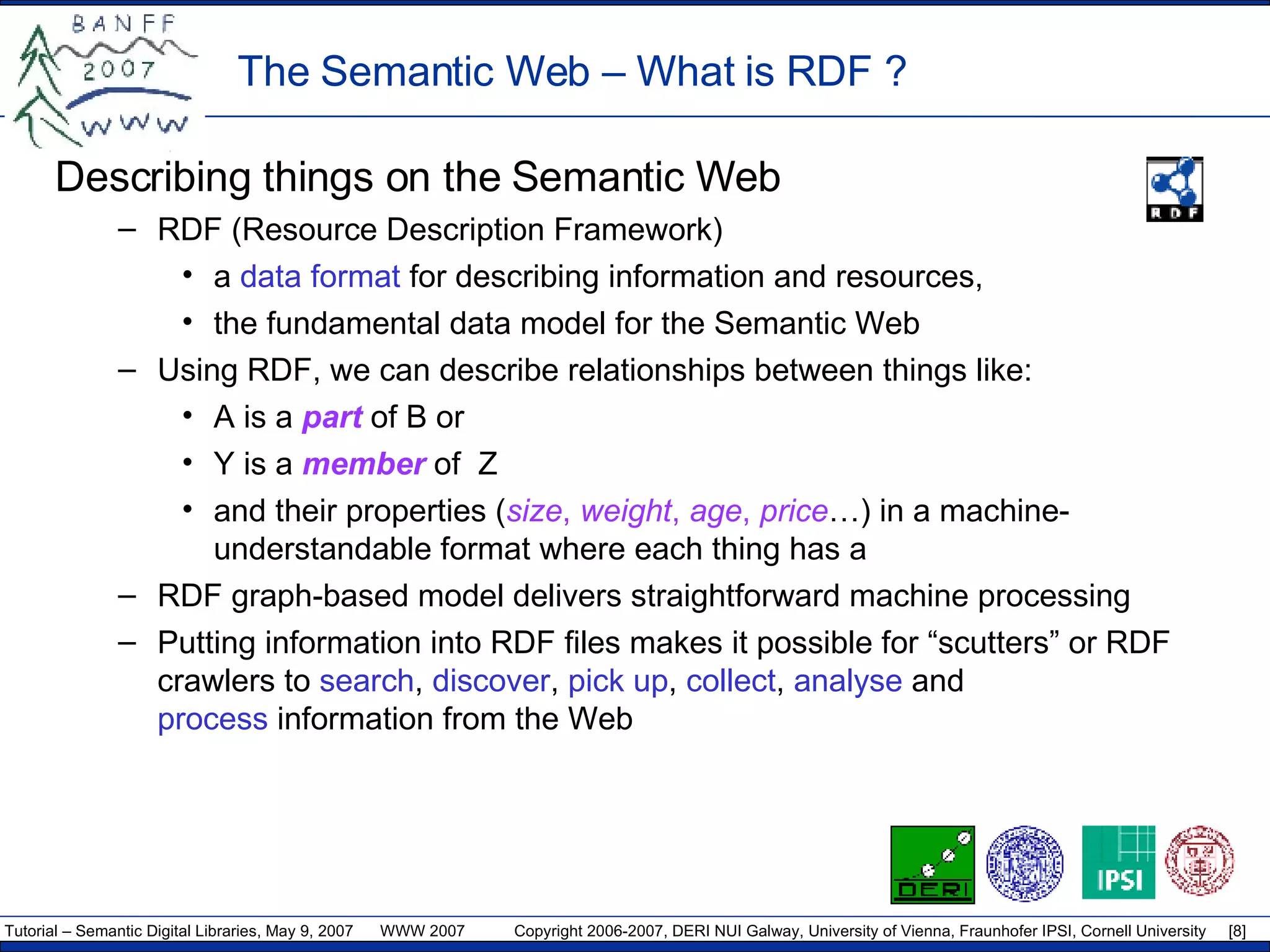 The Semantic Web –  What is RDF ? Describing things on the S emantic  W eb RDF (Resource Description Framework) a  data  format  for describing information and resources,  the fundamental data model for the Semantic Web Using RDF, we can describe relationships between things like: A is a  part  of B or Y is a  member  of  Z and their properties ( size ,  weight ,  age ,  price …) in a machine-understandable format where each thing has a RDF  graph-based model  delivers  straightforward  machine  process ing Putting information into RDF files makes it possible for “scutters” or RDF crawlers to  search ,  discover ,  pick up ,  collect ,  analyse  and  process  information from the Web 