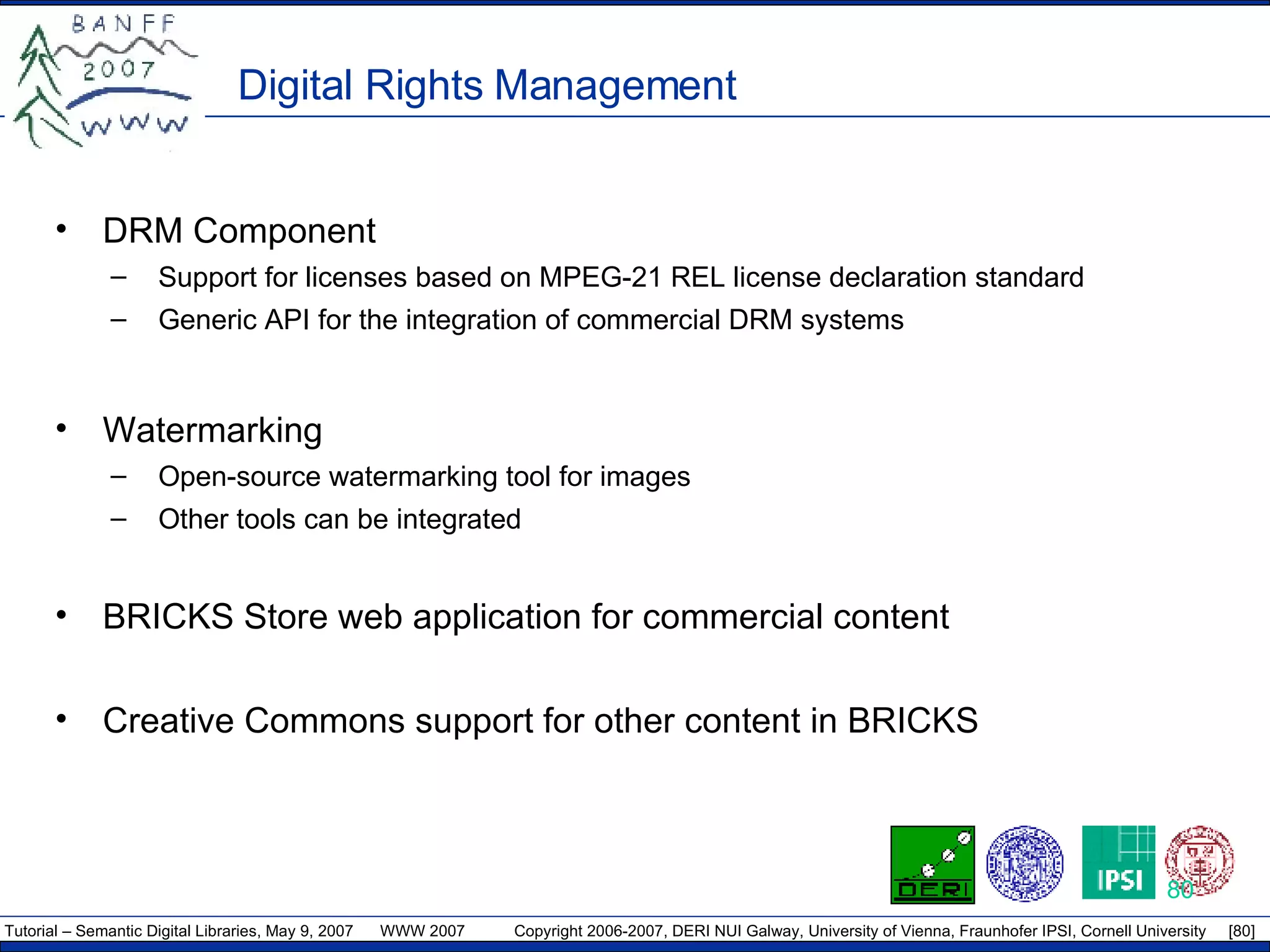 Digital Rights Management DRM Component Support for licenses based on  MPEG-21 REL license declaration standard Generic API for the integration of commercial DRM systems Watermarking Open-source watermarking tool for images Other tools can be integrated BRICKS Store web application for commercial content Creative Commons support for other content in BRICKS 