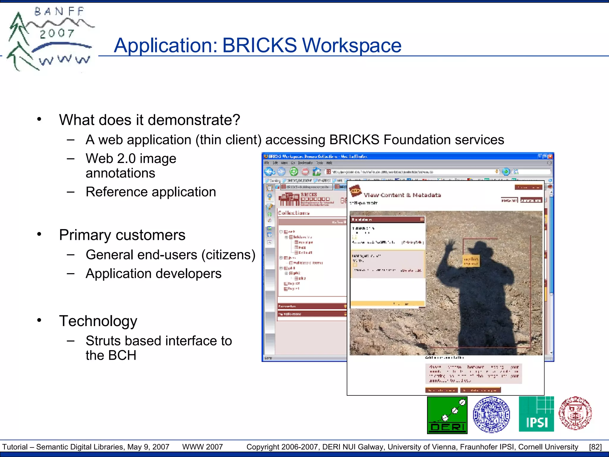 Application: BRICKS Workspace  What does it demonstrate? A web application (thin client) accessing BRICKS Foundation services Web 2.0 image annotations Reference application Primary customers General end-users (citizens) Application developers Technology Struts based interface to the BCH 
