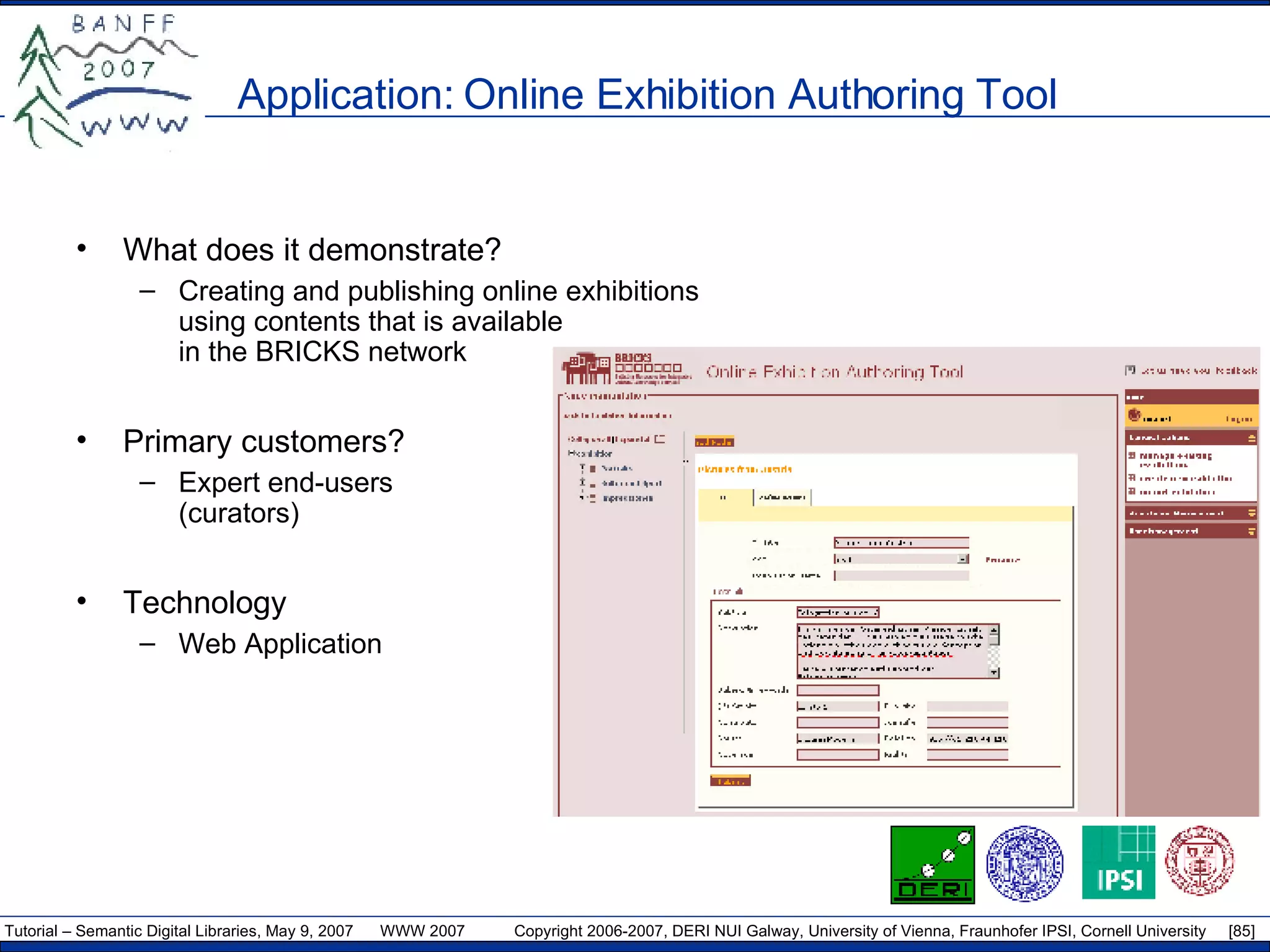 Application: Online Exhibition Authoring Tool What does it demonstrate? Creating and publishing online exhibitions using contents that is available in the BRICKS network Primary customers? Expert end-users (curators) Technology Web Application 