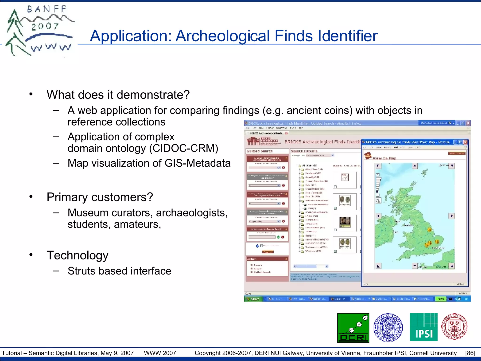 Application: Archeological Finds Identifier What does it demonstrate? A web application for comparing findings (e.g. ancient coins) with objects in reference collections  Application of complex domain ontology (CIDOC-CRM) Map visualization of GIS-Metadata Primary customers? Museum curators, archaeologists, students, amateurs, Technology Struts based interface 