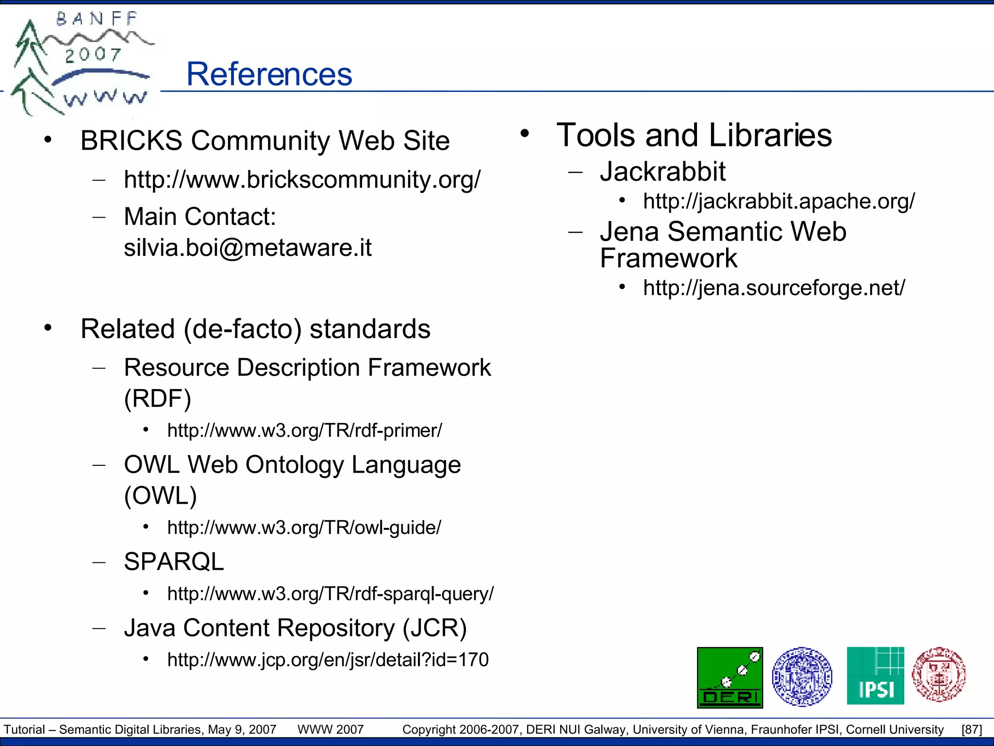 References BRICKS Community Web Site http://www.brickscommunity.org/ Main Contact: silvia.boi@metaware.it Related (de-facto) standards Resource Description Framework (RDF) http://www.w3.org/TR/rdf-primer/ OWL Web Ontology Language (OWL) http://www.w3.org/TR/owl-guide/ SPARQL http://www.w3.org/TR/rdf-sparql-query/ Java Content Repository (JCR) http://www.jcp.org/en/jsr/detail?id=170 Tools and Libraries Jackrabbit http://jackrabbit.apache.org/ Jena Semantic Web Framework http://jena.sourceforge.net/ 