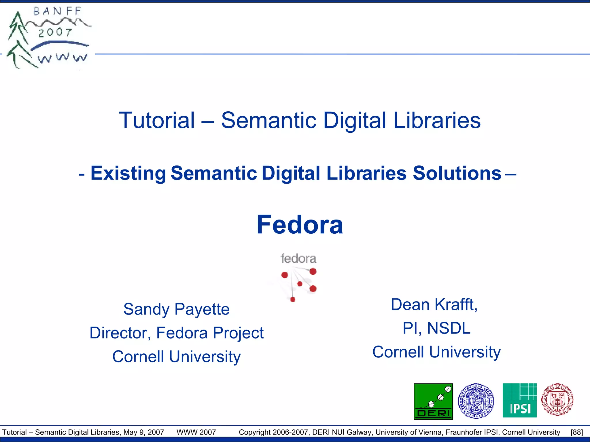 Tutorial – Semantic Digital Libraries -  Existing Semantic Digital Libraries Solutions  –  Fedora Sandy Payette Director, Fedora Project Cornell University Dean Krafft,  PI, NSDL Cornell University 