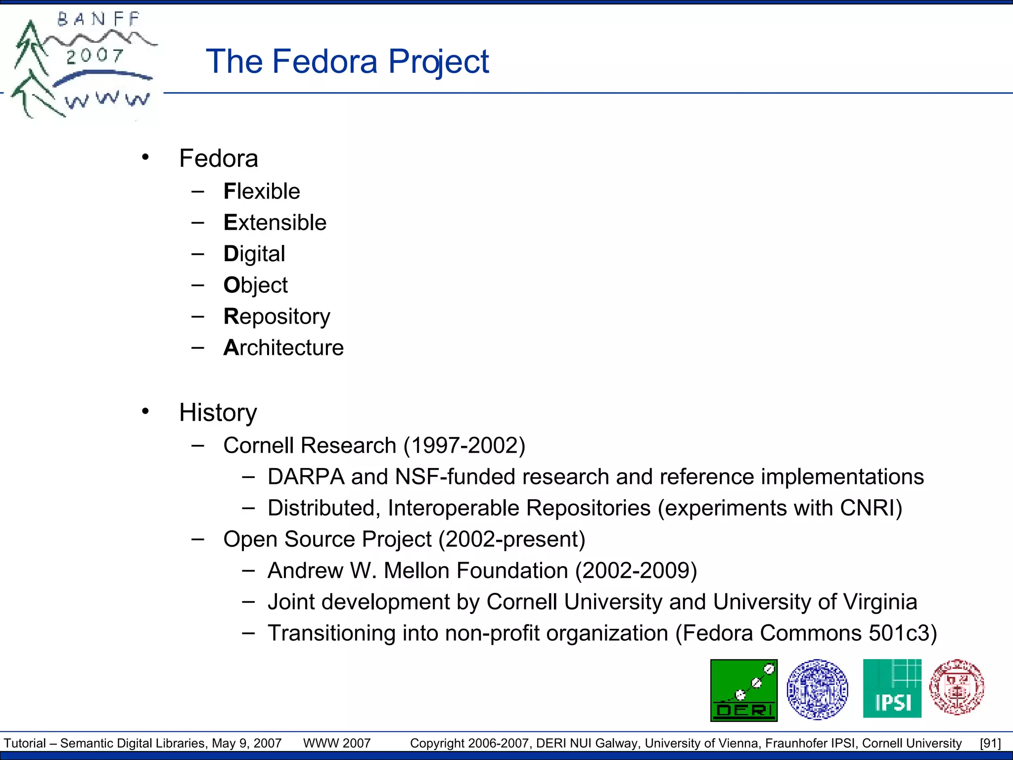 The Fedora Project Fedora F lexible E xtensible  D igital  O bject R epository A rchitecture History Cornell Research (1997-2002)  DARPA and NSF-funded research and reference implementations Distributed, Interoperable Repositories (experiments with CNRI) Open Source Project (2002-present) Andrew W. Mellon Foundation (2002-2009) Joint development by Cornell University and University of Virginia Transitioning into non-profit organization (Fedora Commons 501c3) 