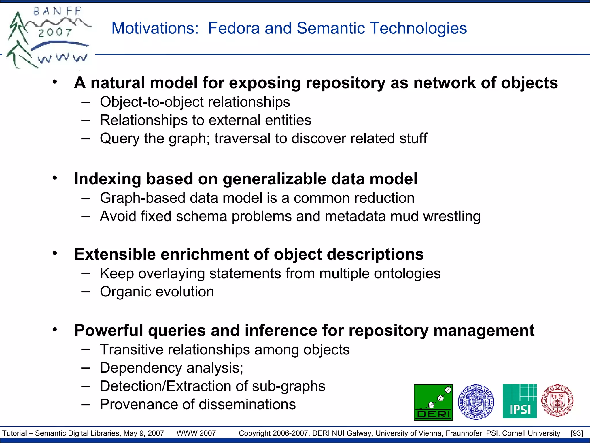 Motivations:  Fedora and Semantic Technologies A natural model for exposing repository as network of objects Object-to-object relationships Relationships to external entities Query the graph; traversal to discover related stuff Indexing based on generalizable data model Graph-based data model is a common reduction Avoid fixed schema problems and metadata mud wrestling  Extensible enrichment of object descriptions Keep overlaying statements from multiple ontologies Organic evolution Powerful queries and inference for repository management Transitive relationships among objects Dependency analysis;  Detection/Extraction of sub-graphs Provenance of disseminations 