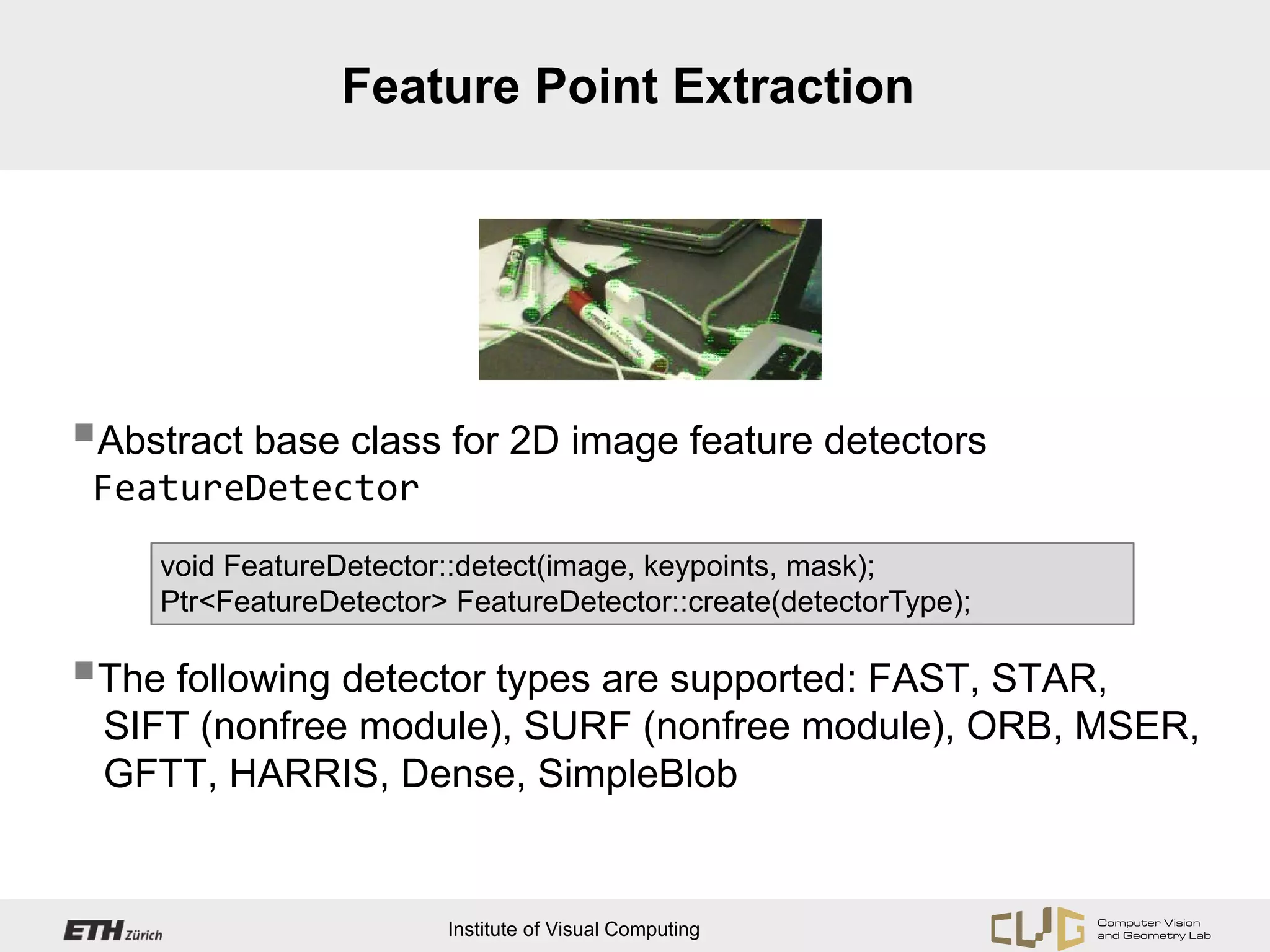 Feature Point Extraction




Abstract base class for 2D image feature detectors
 FeatureDetector
     void FeatureDetector::detect(image, keypoints, mask);
     Ptr<FeatureDetector> FeatureDetector::create(detectorType);

The following detector types are supported: FAST, STAR,
 SIFT (nonfree module), SURF (nonfree module), ORB, MSER,
 GFTT, HARRIS, Dense, SimpleBlob


                         Institute of Visual Computing
 