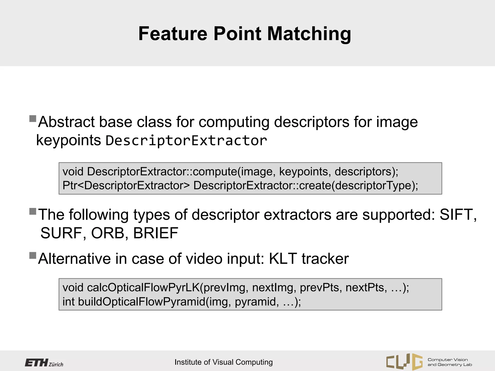 Feature Point Matching



Abstract base class for computing descriptors for image
 keypoints DescriptorExtractor
     void DescriptorExtractor::compute(image, keypoints, descriptors);
     Ptr<DescriptorExtractor> DescriptorExtractor::create(descriptorType);

The following types of descriptor extractors are supported: SIFT,
 SURF, ORB, BRIEF
Alternative in case of video input: KLT tracker
     void calcOpticalFlowPyrLK(prevImg, nextImg, prevPts, nextPts, …);
     int buildOpticalFlowPyramid(img, pyramid, …);




                          Institute of Visual Computing
 