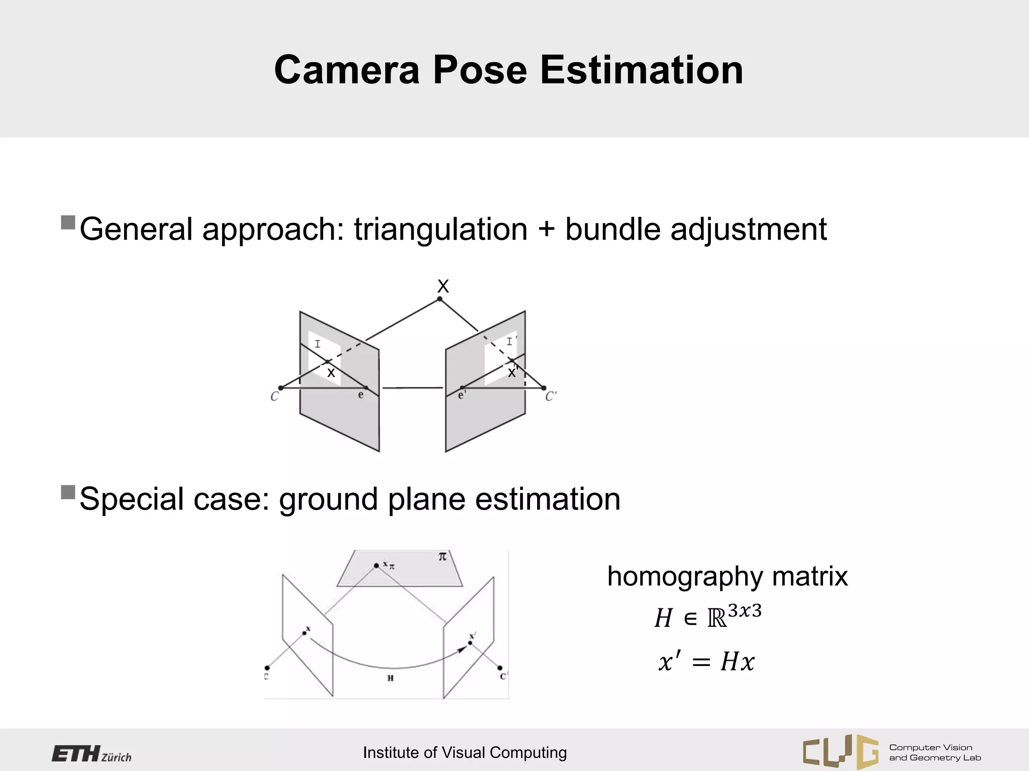 Camera Pose Estimation


General approach: triangulation + bundle adjustment
                                X



                  x                       x'




Special case: ground plane estimation

                                                         𝐻 ∊ ℝ3𝑥𝑥
                                                      homography matrix


                                                          𝑥 ′ = 𝐻𝐻


                      Institute of Visual Computing
 