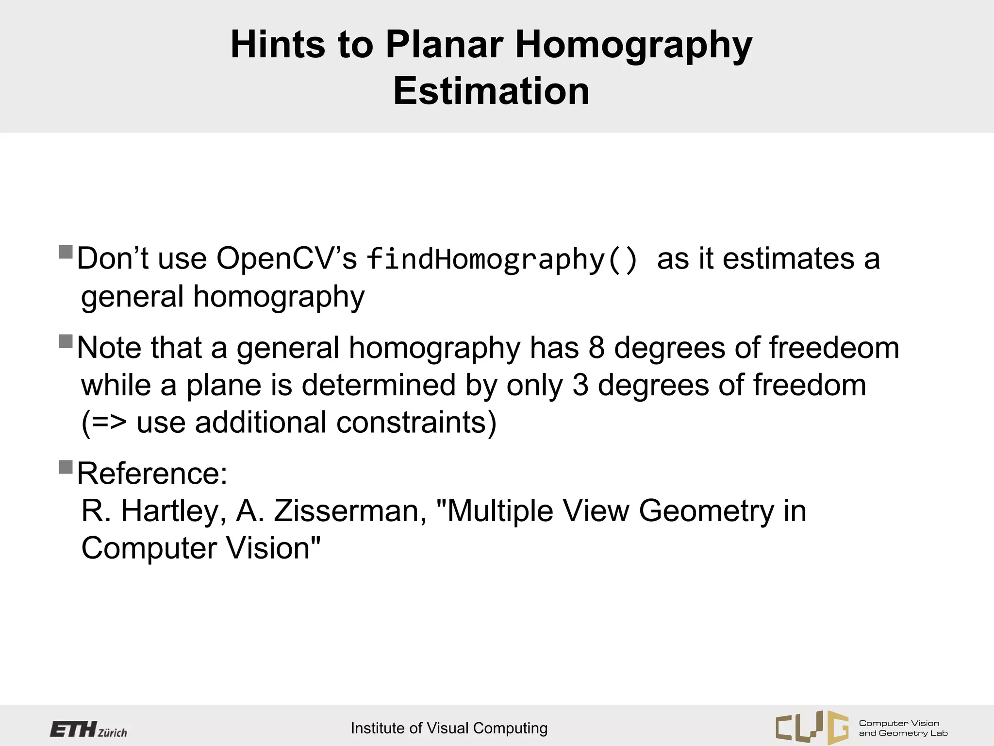 Hints to Planar Homography
                       Estimation



Don’t use OpenCV’s findHomography()                as it estimates a
 general homography
Note that a general homography has 8 degrees of freedeom
 while a plane is determined by only 3 degrees of freedom
 (=> use additional constraints)
Reference:
 R. Hartley, A. Zisserman, "Multiple View Geometry in
 Computer Vision"




                    Institute of Visual Computing
 