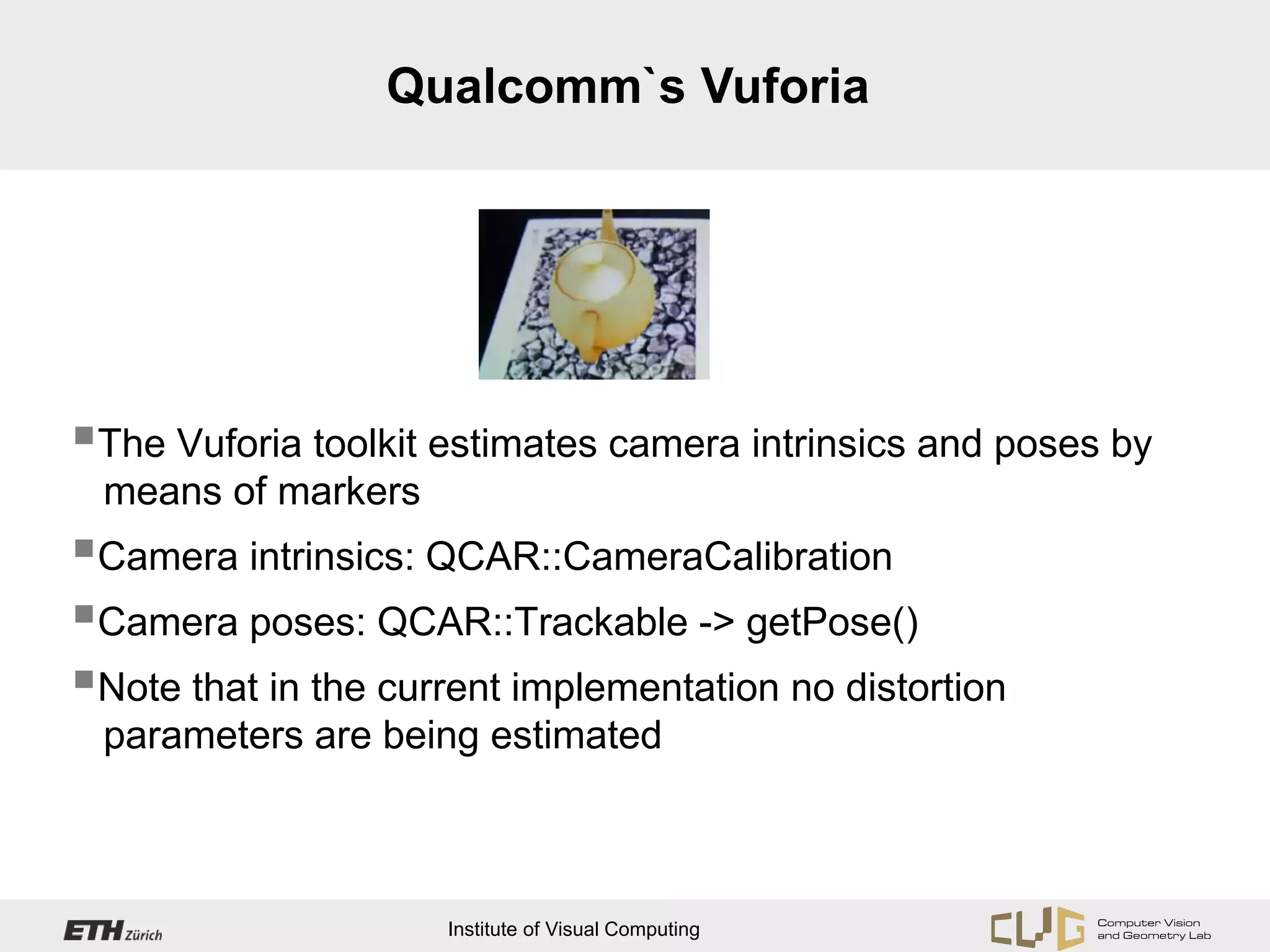 Qualcomm`s Vuforia




The Vuforia toolkit estimates camera intrinsics and poses by
 means of markers
Camera intrinsics: QCAR::CameraCalibration
Camera poses: QCAR::Trackable -> getPose()
Note that in the current implementation no distortion
 parameters are being estimated



                     Institute of Visual Computing
 