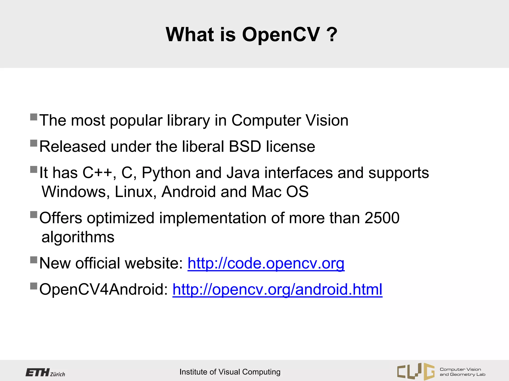 What is OpenCV ?



The most popular library in Computer Vision
Released under the liberal BSD license
It has C++, C, Python and Java interfaces and supports
 Windows, Linux, Android and Mac OS
Offers optimized implementation of more than 2500
 algorithms
New official website: http://code.opencv.org
OpenCV4Android: http://opencv.org/android.html


                    Institute of Visual Computing
 