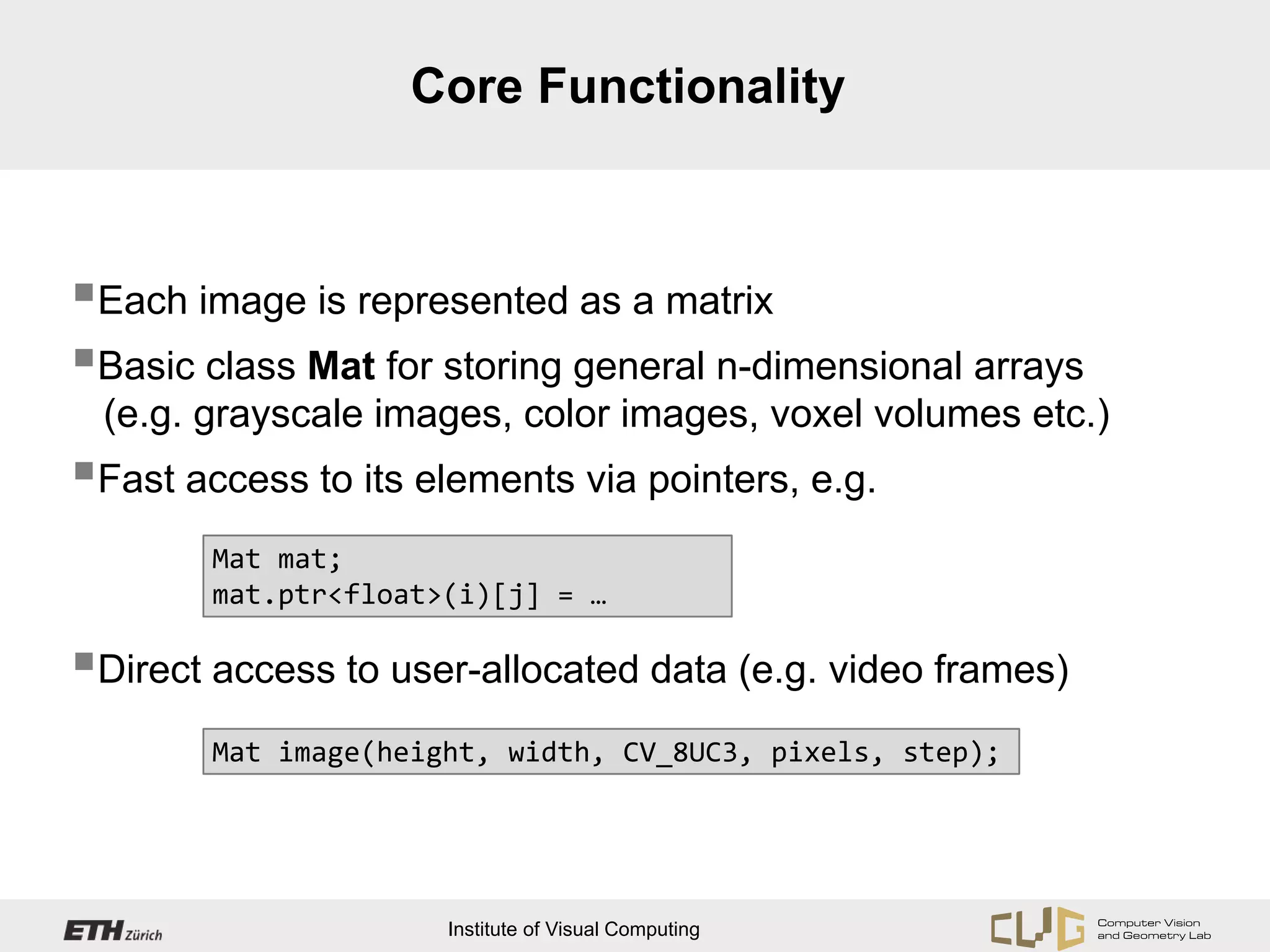 Core Functionality



Each image is represented as a matrix
Basic class Mat for storing general n-dimensional arrays
 (e.g. grayscale images, color images, voxel volumes etc.)
Fast access to its elements via pointers, e.g.
        Mat mat;
        mat.ptr<float>(i)[j] = …

Direct access to user-allocated data (e.g. video frames)
        Mat image(height, width, CV_8UC3, pixels, step);




                      Institute of Visual Computing
 