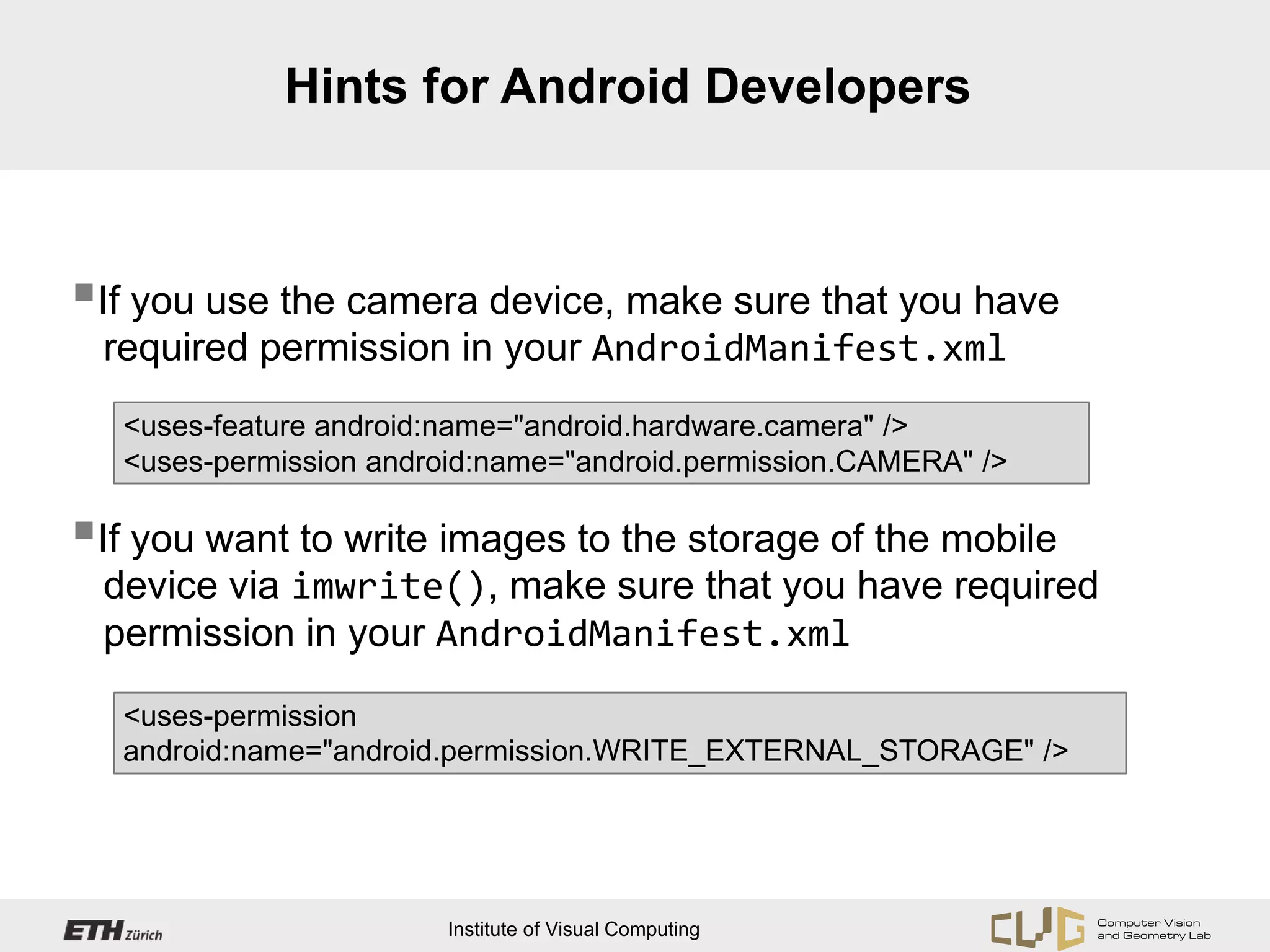 Hints for Android Developers



If you use the camera device, make sure that you have
 required permission in your AndroidManifest.xml
   <uses-feature android:name="android.hardware.camera" />
   <uses-permission android:name="android.permission.CAMERA" />

If you want to write images to the storage of the mobile
 device via imwrite(), make sure that you have required
 permission in your AndroidManifest.xml

   <uses-permission
   android:name="android.permission.WRITE_EXTERNAL_STORAGE" />




                         Institute of Visual Computing
 