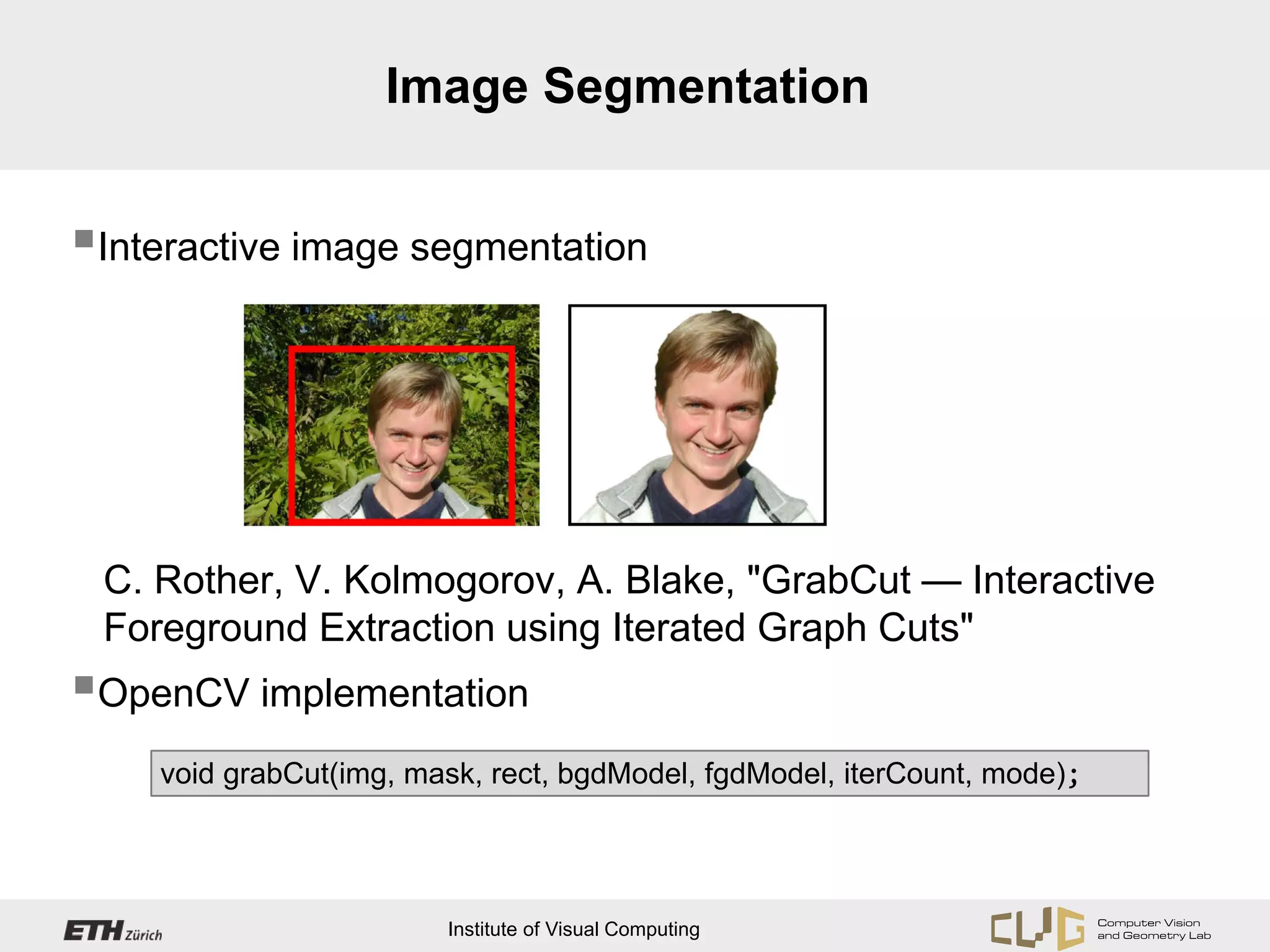 Image Segmentation


Interactive image segmentation




 C. Rother, V. Kolmogorov, A. Blake, "GrabCut — Interactive
 Foreground Extraction using Iterated Graph Cuts"
OpenCV implementation
    void grabCut(img, mask, rect, bgdModel, fgdModel, iterCount, mode);




                        Institute of Visual Computing
 