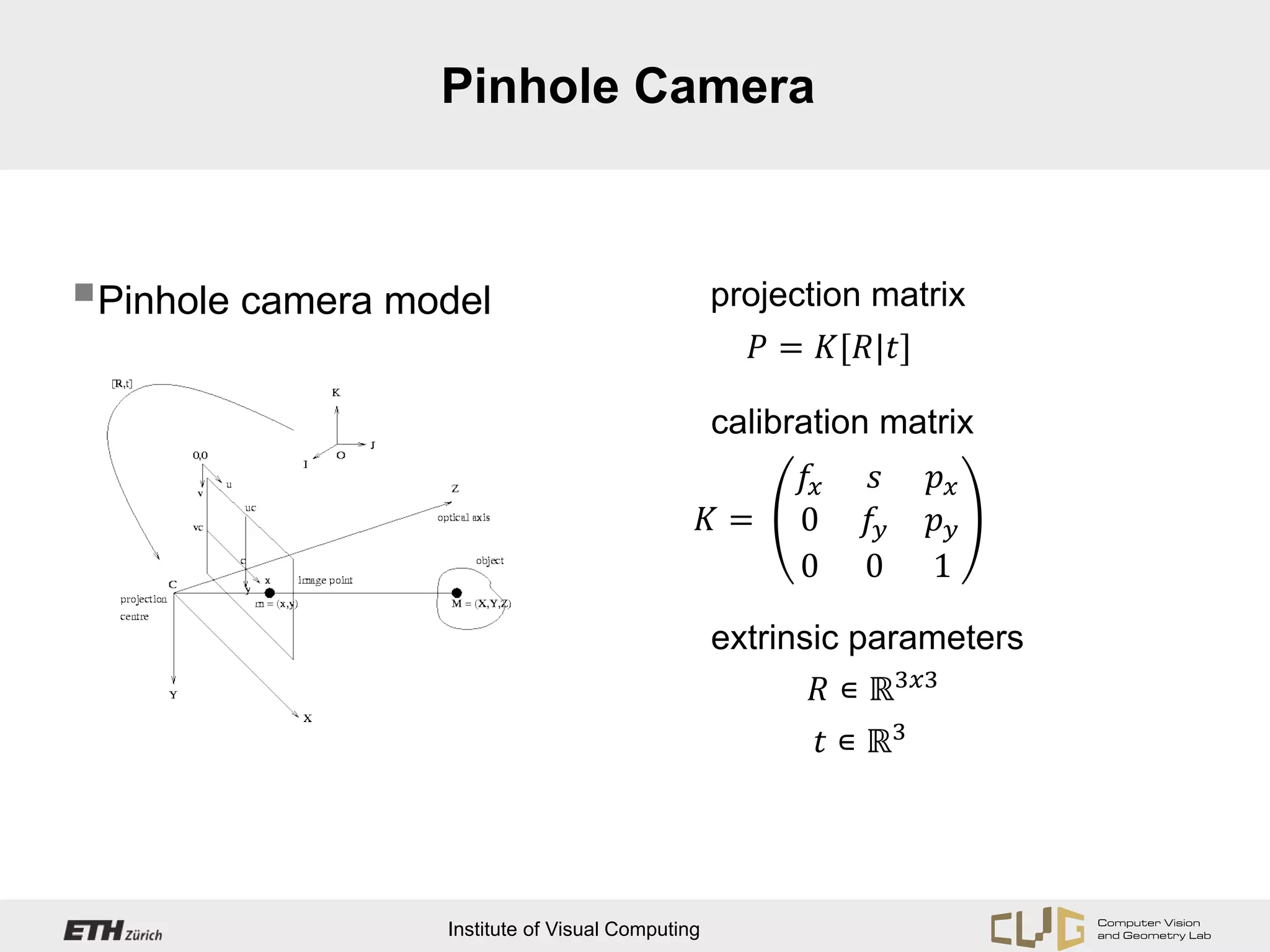 Pinhole Camera




                                                       𝑃 = 𝐾[𝑅|𝑡]
Pinhole camera model                             projection matrix




                                                         𝑓𝑥   𝑠     𝑝𝑥
                                                  calibration matrix

                                                  𝐾=     0    𝑓𝑦    𝑝𝑦
                                                         0    0     1


                                                          𝑅 ∊ ℝ3𝑥𝑥
                                                  extrinsic parameters

                                                           𝑡 ∊ ℝ3




                  Institute of Visual Computing
 