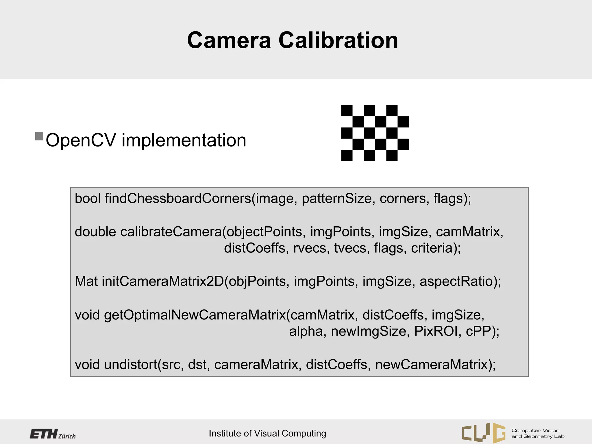 Camera Calibration



OpenCV implementation

    bool findChessboardCorners(image, patternSize, corners, flags);

    double calibrateCamera(objectPoints, imgPoints, imgSize, camMatrix,
                          distCoeffs, rvecs, tvecs, flags, criteria);

    Mat initCameraMatrix2D(objPoints, imgPoints, imgSize, aspectRatio);

    void getOptimalNewCameraMatrix(camMatrix, distCoeffs, imgSize,
                                   alpha, newImgSize, PixROI, cPP);

    void undistort(src, dst, cameraMatrix, distCoeffs, newCameraMatrix);



                         Institute of Visual Computing
 