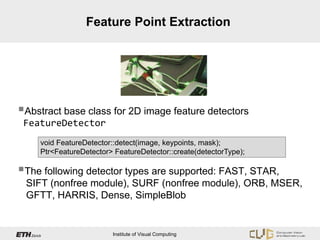 Feature Point Extraction




Abstract base class for 2D image feature detectors
 FeatureDetector
     void FeatureDetector::detect(image, keypoints, mask);
     Ptr<FeatureDetector> FeatureDetector::create(detectorType);

The following detector types are supported: FAST, STAR,
 SIFT (nonfree module), SURF (nonfree module), ORB, MSER,
 GFTT, HARRIS, Dense, SimpleBlob


                         Institute of Visual Computing
 