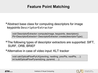 Feature Point Matching



Abstract base class for computing descriptors for image
 keypoints DescriptorExtractor
     void DescriptorExtractor::compute(image, keypoints, descriptors);
     Ptr<DescriptorExtractor> DescriptorExtractor::create(descriptorType);

The following types of descriptor extractors are supported: SIFT,
 SURF, ORB, BRIEF
Alternative in case of video input: KLT tracker
     void calcOpticalFlowPyrLK(prevImg, nextImg, prevPts, nextPts, …);
     int buildOpticalFlowPyramid(img, pyramid, …);




                          Institute of Visual Computing
 