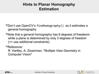 Hints to Planar Homography
                       Estimation



Don’t use OpenCV’s findHomography()                as it estimates a
 general homography
Note that a general homography has 8 degrees of freedeom
 while a plane is determined by only 3 degrees of freedom
 (=> use additional constraints)
Reference:
 R. Hartley, A. Zisserman, "Multiple View Geometry in
 Computer Vision"




                    Institute of Visual Computing
 