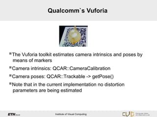 Qualcomm`s Vuforia




The Vuforia toolkit estimates camera intrinsics and poses by
 means of markers
Camera intrinsics: QCAR::CameraCalibration
Camera poses: QCAR::Trackable -> getPose()
Note that in the current implementation no distortion
 parameters are being estimated



                     Institute of Visual Computing
 