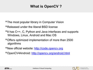 What is OpenCV ?



The most popular library in Computer Vision
Released under the liberal BSD license
It has C++, C, Python and Java interfaces and supports
 Windows, Linux, Android and Mac OS
Offers optimized implementation of more than 2500
 algorithms
New official website: http://code.opencv.org
OpenCV4Android: http://opencv.org/android.html


                    Institute of Visual Computing
 