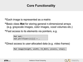 Core Functionality



Each image is represented as a matrix
Basic class Mat for storing general n-dimensional arrays
 (e.g. grayscale images, color images, voxel volumes etc.)
Fast access to its elements via pointers, e.g.
        Mat mat;
        mat.ptr<float>(i)[j] = …

Direct access to user-allocated data (e.g. video frames)
        Mat image(height, width, CV_8UC3, pixels, step);




                      Institute of Visual Computing
 