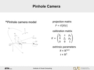 Pinhole Camera




                                                       𝑃 = 𝐾[𝑅|𝑡]
Pinhole camera model                             projection matrix




                                                         𝑓𝑥   𝑠     𝑝𝑥
                                                  calibration matrix

                                                  𝐾=     0    𝑓𝑦    𝑝𝑦
                                                         0    0     1


                                                          𝑅 ∊ ℝ3𝑥𝑥
                                                  extrinsic parameters

                                                           𝑡 ∊ ℝ3




                  Institute of Visual Computing
 