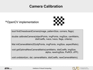 Camera Calibration



OpenCV implementation

    bool findChessboardCorners(image, patternSize, corners, flags);

    double calibrateCamera(objectPoints, imgPoints, imgSize, camMatrix,
                          distCoeffs, rvecs, tvecs, flags, criteria);

    Mat initCameraMatrix2D(objPoints, imgPoints, imgSize, aspectRatio);

    void getOptimalNewCameraMatrix(camMatrix, distCoeffs, imgSize,
                                   alpha, newImgSize, PixROI, cPP);

    void undistort(src, dst, cameraMatrix, distCoeffs, newCameraMatrix);



                         Institute of Visual Computing
 
