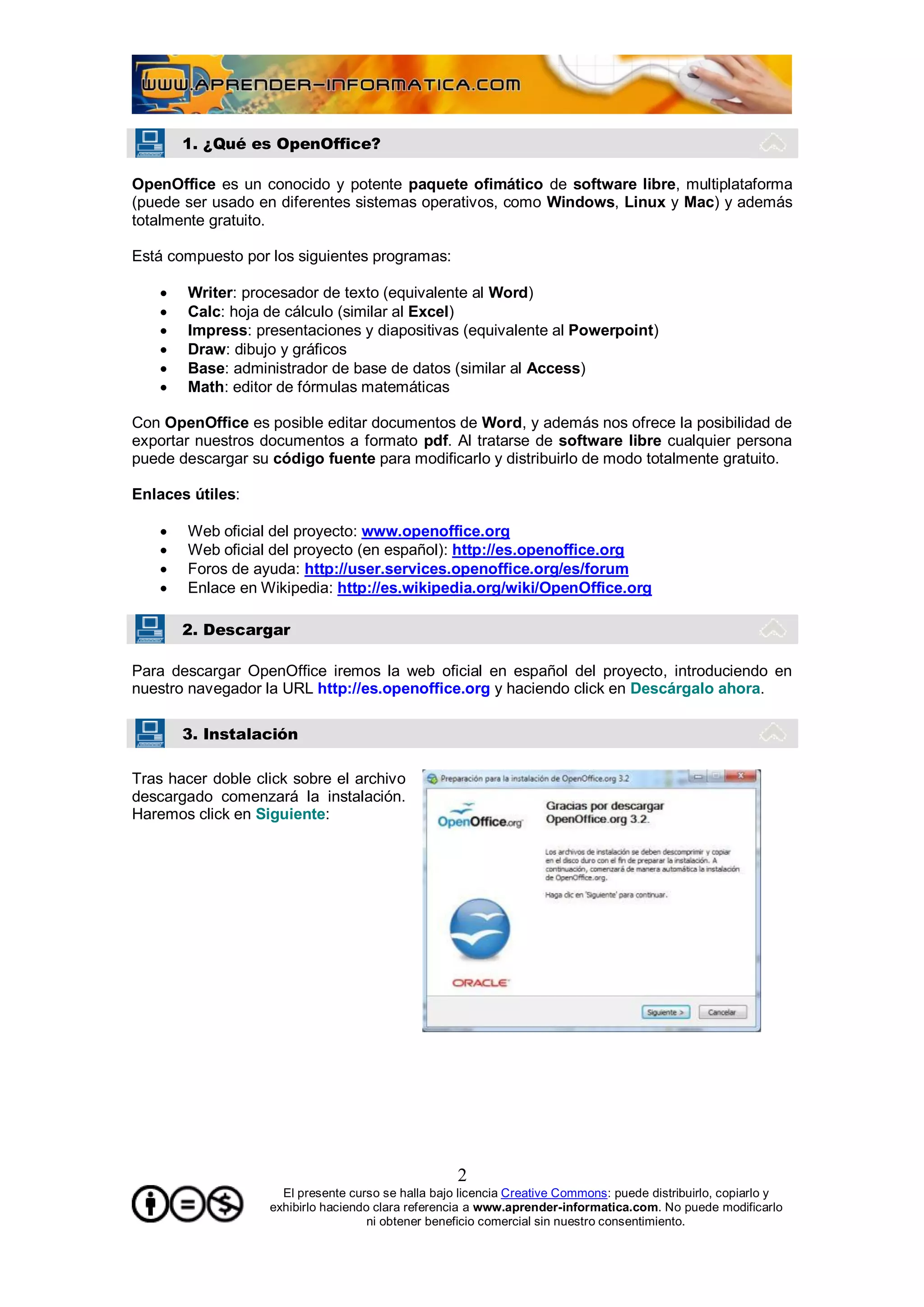 1. ¿Qué es OpenOffice?

OpenOffice es un conocido y potente paquete ofimático de software libre, multiplataforma
(puede ser usado en diferentes sistemas operativos, como Windows, Linux y Mac) y además
totalmente gratuito.

Está compuesto por los siguientes programas:

      Writer: procesador de texto (equivalente al Word)
      Calc: hoja de cálculo (similar al Excel)
      Impress: presentaciones y diapositivas (equivalente al Powerpoint)
      Draw: dibujo y gráficos
      Base: administrador de base de datos (similar al Access)
      Math: editor de fórmulas matemáticas

Con OpenOffice es posible editar documentos de Word, y además nos ofrece la posibilidad de
exportar nuestros documentos a formato pdf. Al tratarse de software libre cualquier persona
puede descargar su código fuente para modificarlo y distribuirlo de modo totalmente gratuito.

Enlaces útiles:

      Web oficial del proyecto: www.openoffice.org
      Web oficial del proyecto (en español): http://es.openoffice.org
      Foros de ayuda: http://user.services.openoffice.org/es/forum
      Enlace en Wikipedia: http://es.wikipedia.org/wiki/OpenOffice.org

       2. Descargar

Para descargar OpenOffice iremos la web oficial en español del proyecto, introduciendo en
nuestro navegador la URL http://es.openoffice.org y haciendo click en Descárgalo ahora.

       3. Instalación

Tras hacer doble click sobre el archivo
descargado comenzará la instalación.
Haremos click en Siguiente:




                                                    2
                     El presente curso se halla bajo licencia Creative Commons: puede distribuirlo, copiarlo y
                   exhibirlo haciendo clara referencia a www.aprender-informatica.com. No puede modificarlo
                                     ni obtener beneficio comercial sin nuestro consentimiento.
 