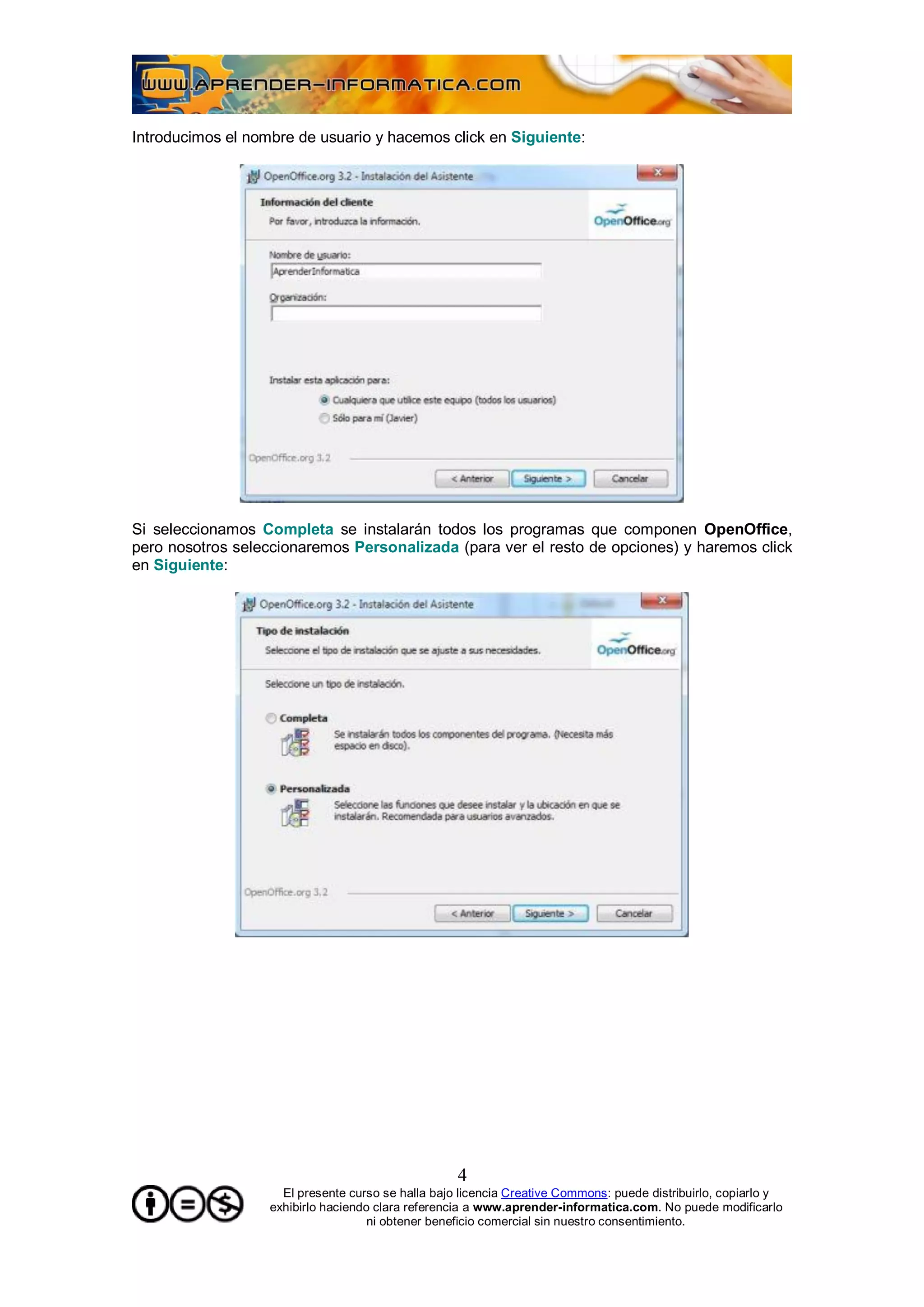 Introducimos el nombre de usuario y hacemos click en Siguiente:




Si seleccionamos Completa se instalarán todos los programas que componen OpenOffice,
pero nosotros seleccionaremos Personalizada (para ver el resto de opciones) y haremos click
en Siguiente:




                                                    4
                     El presente curso se halla bajo licencia Creative Commons: puede distribuirlo, copiarlo y
                   exhibirlo haciendo clara referencia a www.aprender-informatica.com. No puede modificarlo
                                     ni obtener beneficio comercial sin nuestro consentimiento.
 