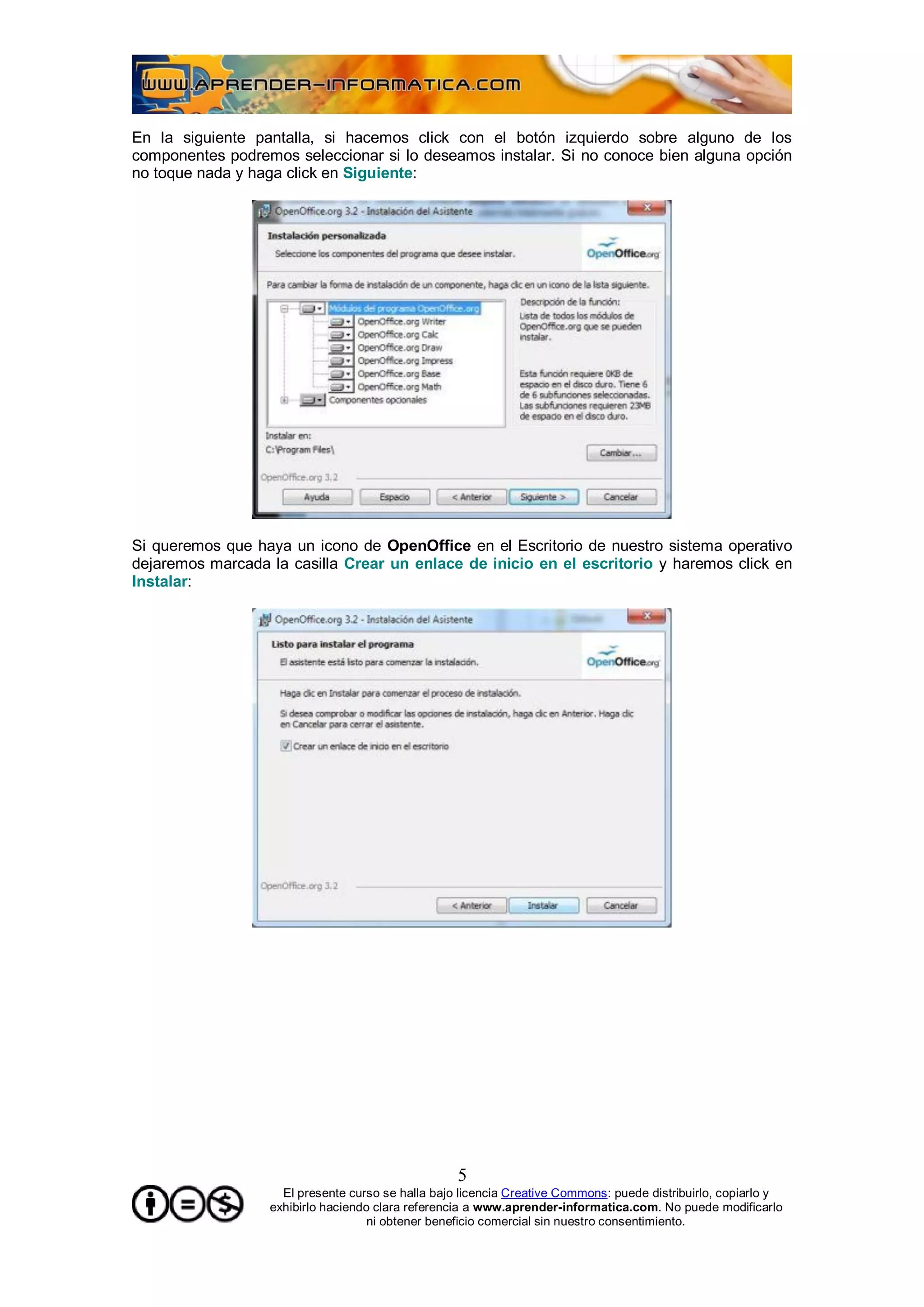 En la siguiente pantalla, si hacemos click con el botón izquierdo sobre alguno de los
componentes podremos seleccionar si lo deseamos instalar. Si no conoce bien alguna opción
no toque nada y haga click en Siguiente:




Si queremos que haya un icono de OpenOffice en el Escritorio de nuestro sistema operativo
dejaremos marcada la casilla Crear un enlace de inicio en el escritorio y haremos click en
Instalar:




                                                   5
                    El presente curso se halla bajo licencia Creative Commons: puede distribuirlo, copiarlo y
                  exhibirlo haciendo clara referencia a www.aprender-informatica.com. No puede modificarlo
                                    ni obtener beneficio comercial sin nuestro consentimiento.
 