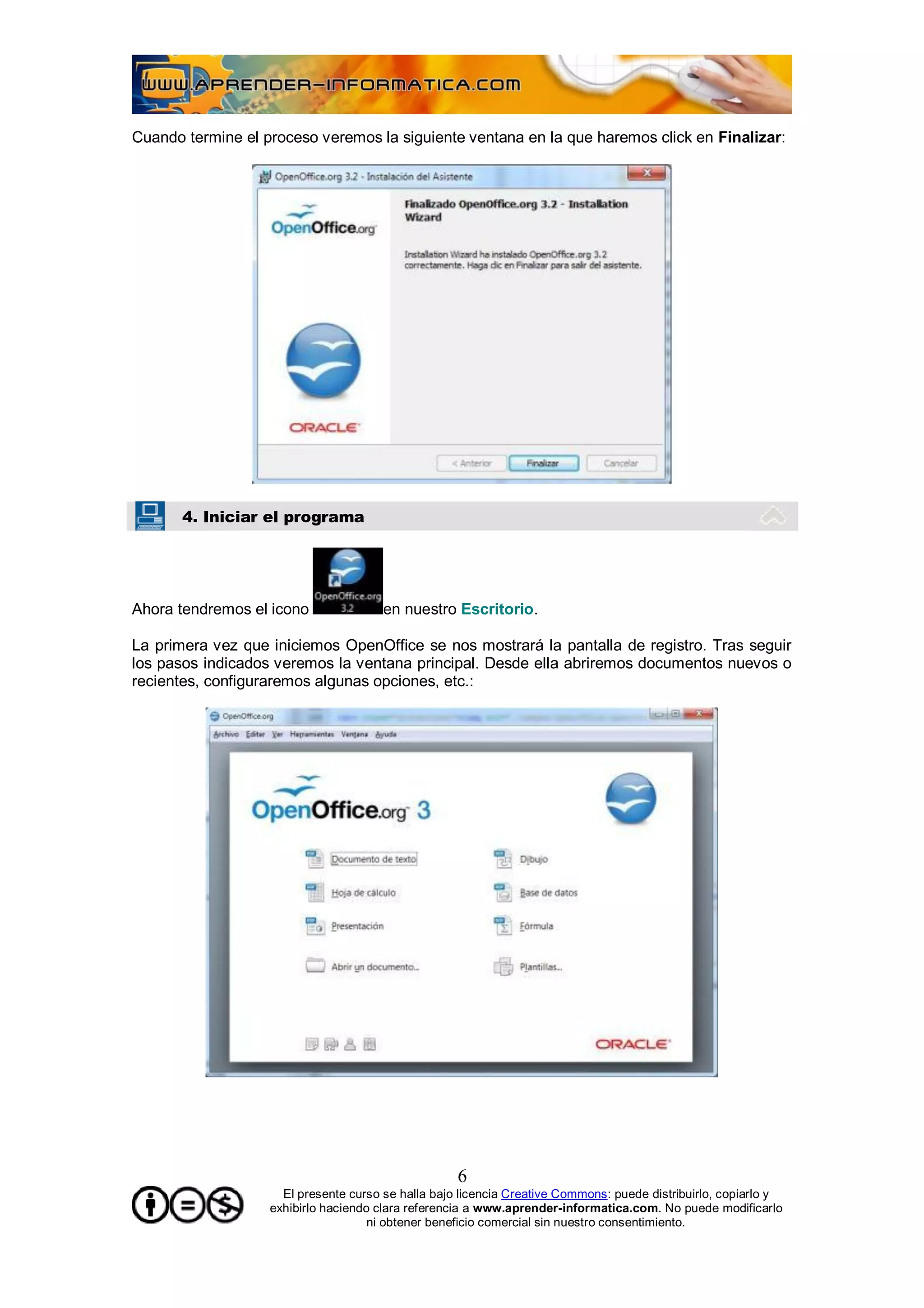 Cuando termine el proceso veremos la siguiente ventana en la que haremos click en Finalizar:




       4. Iniciar el programa




Ahora tendremos el icono               en nuestro Escritorio.

La primera vez que iniciemos OpenOffice se nos mostrará la pantalla de registro. Tras seguir
los pasos indicados veremos la ventana principal. Desde ella abriremos documentos nuevos o
recientes, configuraremos algunas opciones, etc.:




                                                    6
                     El presente curso se halla bajo licencia Creative Commons: puede distribuirlo, copiarlo y
                   exhibirlo haciendo clara referencia a www.aprender-informatica.com. No puede modificarlo
                                     ni obtener beneficio comercial sin nuestro consentimiento.
 