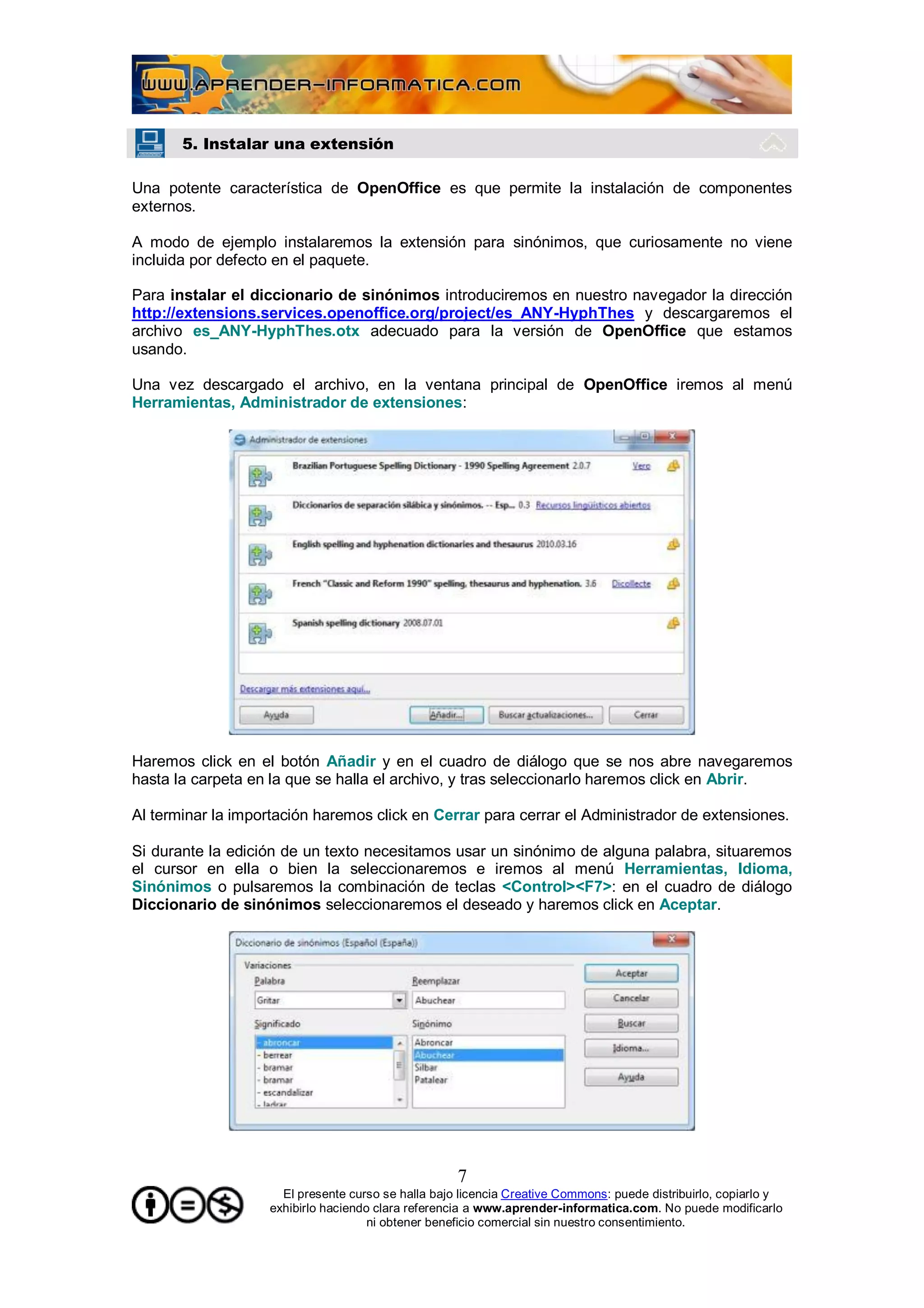 5. Instalar una extensión

Una potente característica de OpenOffice es que permite la instalación de componentes
externos.

A modo de ejemplo instalaremos la extensión para sinónimos, que curiosamente no viene
incluida por defecto en el paquete.

Para instalar el diccionario de sinónimos introduciremos en nuestro navegador la dirección
http://extensions.services.openoffice.org/project/es_ANY-HyphThes y descargaremos el
archivo es_ANY-HyphThes.otx adecuado para la versión de OpenOffice que estamos
usando.

Una vez descargado el archivo, en la ventana principal de OpenOffice iremos al menú
Herramientas, Administrador de extensiones:




Haremos click en el botón Añadir y en el cuadro de diálogo que se nos abre navegaremos
hasta la carpeta en la que se halla el archivo, y tras seleccionarlo haremos click en Abrir.

Al terminar la importación haremos click en Cerrar para cerrar el Administrador de extensiones.

Si durante la edición de un texto necesitamos usar un sinónimo de alguna palabra, situaremos
el cursor en ella o bien la seleccionaremos e iremos al menú Herramientas, Idioma,
Sinónimos o pulsaremos la combinación de teclas <Control><F7>: en el cuadro de diálogo
Diccionario de sinónimos seleccionaremos el deseado y haremos click en Aceptar.




                                                    7
                     El presente curso se halla bajo licencia Creative Commons: puede distribuirlo, copiarlo y
                   exhibirlo haciendo clara referencia a www.aprender-informatica.com. No puede modificarlo
                                     ni obtener beneficio comercial sin nuestro consentimiento.
 