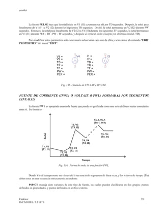 cenidet




         La fuente PULSE hace que la señal inicie en V1 (I1) y permanezca ahí por TD segundos. Después, la señal pasa
linealmente de V1 (I1) a V2 (I2) durante los siguientes TR segundos. De ahí, la señal permanece en V2 (I2) durante PW
segundos. Entonces, la señal pasa linealmente de V2 (I2) a V1 (I1) durante los siguientes TF segundos, la señal permanece
en V1 (I1) durante PER - TR - PW - TF segundos, y después se repite el cielo (excepto por el retraso inicial, TD).

     Para modificar estos parámetros solo es necesario seleccionar cada uno de ellos y seleccionar el comando “EDIT
PROPERTIES” del menú “EDIT”.




                                       Fig. 135.- Símbolo de VPULSE e IPULSE.



FUENTE DE CORRIENTE (IPWL) O VOLTAJE (VPWL) FORMADAS POR SEGMENTOS
LINEALES

          La fuente PWL es apropiada cuando la fuente que puede ser gráficada como una serie de líneas rectas conectadas
entre sí. Su forma es


                                                                        Tn-1, Vn-1
                                                                        (Tn-1, In-1)
                                                  T3, V3
                                                  (T3, I3)

                                                                               Tn, Vn
                      Señal




                                                                               (Tn, In)
                                                             T4, V4
                                                             (T4, I4)
                     T1, V1
                                                 T3, V3
                     (T1, I1)
                                                 (T3, I3)
                                      T2, V2
                                      (T2, I2)

                                                             Tiempo

                                    Fig. 136. Forma de onda de una función PWL.


        Donde Vn (ó In) representa un vértice de la secuencia de segmentos de línea recta, y los valores de tiempo (Tn)
deben estar en una secuencia estrictamente ascendente.

         PSPICE maneja siete variantes de este tipo de fuente, las cuales pueden clasificarse en dos grupos: puntos
definidos en propiedades, y puntos definidos en archivo externo.



Cadence                                                                                                           91
OrCAD REL. 9.2 LITE
 