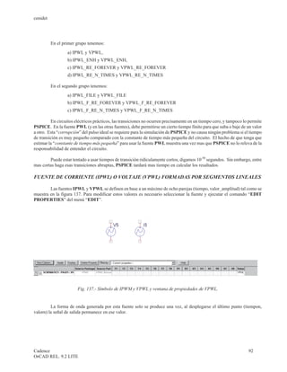 cenidet




          En el primer grupo tenemos:
                  a) IPWL y VPWL,
                  b) IPWL_ENH y VPWL_ENH,
                  c) IPWL_RE_FOREVER y VPWL_RE_FOREVER
                  d) IPWL_RE_N_TIMES y VPWL_RE_N_TIMES

          En el segundo grupo tenemos:
                  a) IPWL_FILE y VPWL_FILE
                  b) IPWL_F_RE_FOREVER y VPWL_F_RE_FOREVER
                  c) IPWL_F_RE_N_TIMES y VPWL_F_RE_N_TIMES

         En circuitos eléctricos prácticos, las transiciones no ocurren precisamente en un tiempo cero, y tampoco lo permite
PSPICE. En la fuente PWL (y en las otras fuentes), debe permitirse un cierto tiempo finito para que suba o baje de un valor
a otro. Esta “corrupción” del pulso ideal se requiere para la simulación de PSPICE y no causa ningún problema si el tiempo
de transición es muy pequeño comparado con la constante de tiempo más pequeña del circuito. El hecho de que tenga que
estimar la “constante de tiempo más pequeña” para usar la fuente PWL muestra una vez mas que PSPICE no lo releva de la
responsabilidad de entender el circuito.

        Puede estar tentado a usar tiempos de transición ridículamente cortos, digamos 10-50 segundos. Sin embargo, entre
mas cortas haga esas transiciones abruptas, PSPICE tardará mas tiempo en calcular los resaltados.

FUENTE DE CORRIENTE (IPWL) O VOLTAJE (VPWL) FORMADAS POR SEGMENTOS LINEALES

        Las fuentes IPWL y VPWL se definen en base a un máximo de ocho parejas (tiempo, valor_amplitud) tal como se
muestra en la figura 137. Para modificar estos valores es necesario seleccionar la fuente y ejecutar el comando “EDIT
PROPERTIES” del menú “EDIT”.




                       Fig. 137.- Símbolo de IPWM y VPWL y ventana de propiedades de VPWL.


         La forma de onda generada por esta fuente solo se produce una vez, al desplegarse el último punto (tiempon,
valorn) la señal de salida permanece en ese valor.




Cadence                                                                                                             92
OrCAD REL. 9.2 LITE
 