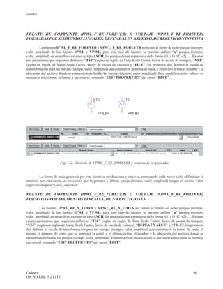 cenidet




FUENTE DE CORRIENTE (IPWL_F_RE_FOREVER) O VOLTAJE (VPWL_F_RE_FOREVER)
FORMADAS POR SEGMENTOS LINEALES, DEFINIDAS EN ARCHIVO, DE REPETICION INFINITA

         Las fuentes IPWL_F_RE_FOREVER y VPWL_F_RE_FOREVER no tienen el límite de ocho parejas (tiempo,
valor_amplitud) de las fuentes IPWL y VPWL, para este tipo de fuentes se permite definir “n” parejas (tiempo,
valor_amplitud) en un archivo externo de tipo ASCII, las parejas deben expresarse de la forma (t1, v1) (t2, v2) ..... Existen
tres parámetros que requieren definirse: “TSF” (siglas en inglés de Time Scale Factor, factor de escala de tiempo), “VSF”
(siglas en inglés de Value Scale Factor, factor de escala de valores) y “FILE”, los primeros dos definen la escala de
transformación para las parejas (tiempo, valor_amplitud) que construyen la forma de onda, y el tercero define el nombre y la
ubicación del archivo donde se encuentran definidas las parejas (tiempo, valor_amplitud). Para modificar estos valores es
necesario seleccionar la fuente y ejecutar el comando “EDIT PROPERTIES” del menú “EDIT”.




                       Fig. 142.- Símbolo de VPWL_F_RE_FOREVER y ventana de propiedades.


          La forma de onda generada por esta fuente se produce una y otra vez, empezando cada nuevo ciclo al finalizar el
anterior, por esta razón, es necesario que la primera y última pareja (tiempo, valor_amplitud) tengan el mismo valor
especificado para “valor_amplitud”.

FUENTE DE CORRIENTE (IPWL_F_RE_FOREVER) O VOLTAJE (VPWL_F_RE_FOREVER)
FORMADAS POR SEGMENTOS LINEALES, DE N REPETICIONES

         Las fuentes IPWL_RE_N_TIMES y VPWL_RE_N_TIMES no tienen el límite de ocho parejas (tiempo,
valor_amplitud) de las fuentes IPWL y VPWL, para este tipo de fuentes se permite definir “n” parejas (tiempo,
valor_amplitud) en un archivo externo de tipo ASCII, las parejas deben expresarse de la forma (t1, v1) (t2, v2) ..... Existen
cuatro parámetros que requieren definirse: “TSF” (siglas en inglés de Time Scale Factor, factor de escala de tiempo),
“VSF” (siglas en inglés de Value Scale Factor, factor de escala de valores), “REPEAT VALUE” y “FILE”, los primeros
dos definen la escala de transformación para las parejas (tiempo, valor_amplitud) que construyen la forma de onda, el
tercero el número de veces que se generará la señal, y el último define el nombre y la ubicación del archivo donde se
encuentran definidas las parejas (tiempo, valor_amplitud). Para modificar estos valores es necesario seleccionar la fuente y
ejecutar el comando “EDIT PROPERTIES” del menú “EDIT”.




Cadence                                                                                                              96
OrCAD REL. 9.2 LITE
 
