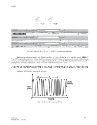 cenidet




                         Fig. 143.- Símbolo de VPWL_RE_N_TIMES y ventana de propiedades.


         La forma de onda generada por esta fuente se produce “n” veces, donde “n” es el valor del campo “REPEAT
VALUE”, empezando cada nuevo ciclo al finalizar el anterior, por esta razón, es necesario que la primera y última pareja
(tiempo, valor_amplitud) tengan el mismo valor especificado para “valor_amplitud”. Al finalizar la última forma de onda y
desplegarse el último punto (tiempon, valorn) la señal de salida permanece en ese valor.

FUENTE DE CORRIENTE (ISFFM) O VOLTAJE (VSFFM) MODULADA EN FRECUENCIA

          La fuente SFFM genera una señal de la forma:


                                         1                1
                                         FC               FM

                                                                                       VAMPL
                                                                                       (IAMPL)

                         VOFF
                         (IOFF)




                              0
                                                         TIEMPO
                                        Fig. 144. Forma de onda señal SFFM.




Cadence                                                                                                           97
OrCAD REL. 9.2 LITE
 